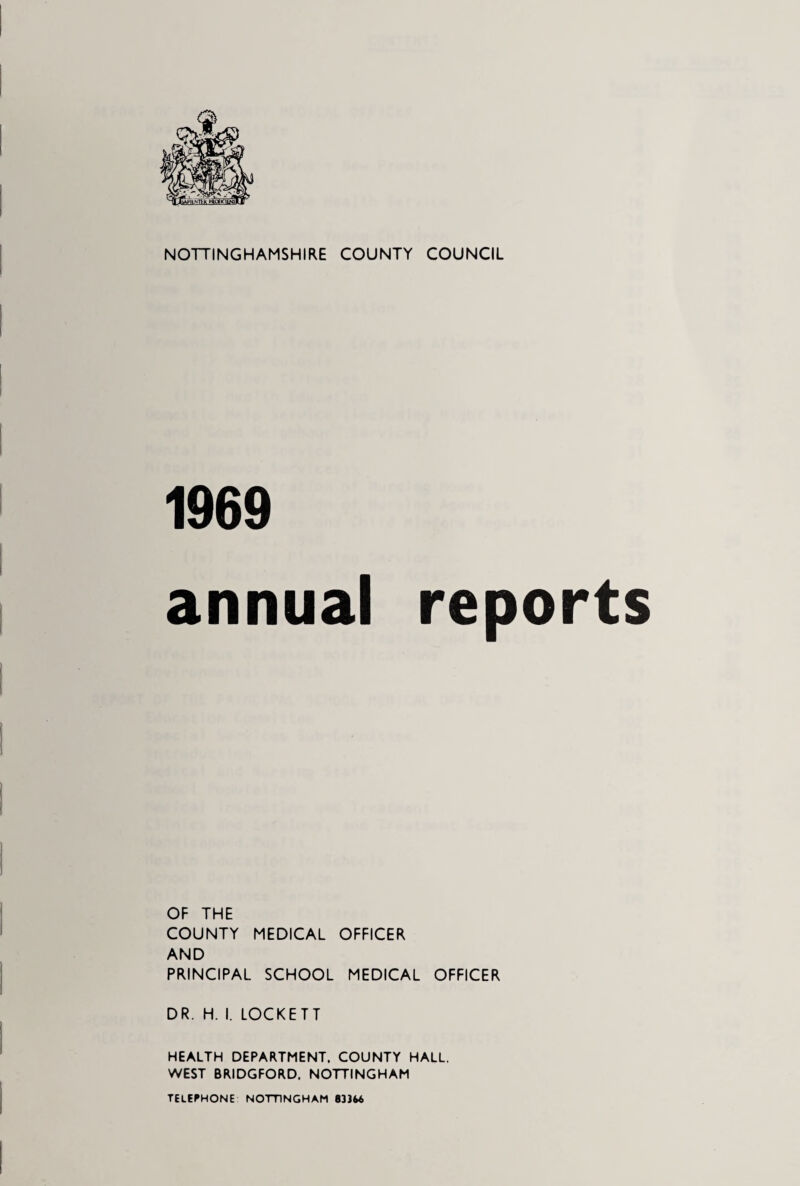 NOTTINGHAMSHIRE COUNTY COUNCIL 1969 annual reports OF THE COUNTY MEDICAL OFFICER AND PRINCIPAL SCHOOL MEDICAL OFFICER DR. H. I. LOCKETT HEALTH DEPARTMENT. COUNTY HALL. WEST BRIDGFORD, NOTTINGHAM TELEPHONE NOTTINGHAM 833U