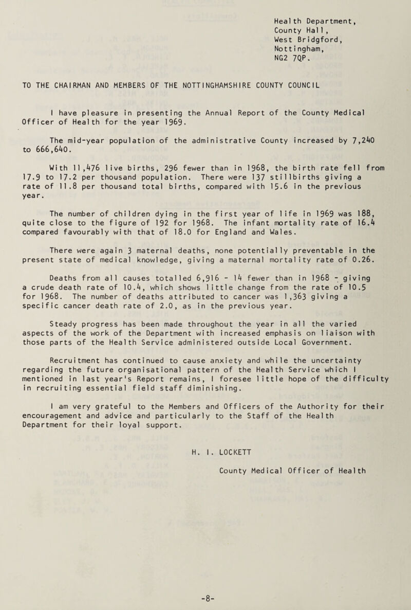Health Department, County Hal 1, West Bridgford, Nottingham, NG2 7QP. TO THE CHAIRMAN AND MEMBERS OF THE NOTTINGHAMSHIRE COUNTY COUNCIL I have pleasure in presenting the Annual Report of the County Medical Officer of Health for the year 1969. The mid-year population of the administrative County increased by 7,240 to 666,640. With 11,476 live births, 296 fewer than in 1968, the birth rate fell from 17.9 to 17.2 per thousand population. There were 137 stillbirths giving a rate of 11.8 per thousand total births, compared with 15-8 in the previous year. The number of children dying in the first year of life in 1969 was 188, quite close to the figure of 192 for 1968. The infant mortality rate of 16.4 compared favourably with that of 18.0 for England and Wales. There were again 3 maternal deaths, none potentially preventable in the present state of medical knowledge, giving a maternal mortality rate of 0.26. Deaths from all causes totalled 6,916 - 14 fewer than in 1968 - giving a crude death rate of 10.4, which shows little change from the rate of 10.5 for 1968. The number of deaths attributed to cancer was 1,383 giving a specific cancer death rate of 2.0, as in the previous year. Steady progress has been made throughout the year in all the varied aspects of the work of the Department with increased emphasis on liaison with those parts of the Health Service administered outside Local Government. Recruitment has continued to cause anxiety and while the uncertainty regarding the future organisational pattern of the Health Service which I mentioned in last year's Report remains, I foresee little hope of the difficulty in recruiting essential field staff diminishing. I am very grateful to the Members and Officers of the Authority for their encouragement and advice and particularly to the Staff of the Health Department for their loyal support. H. 1. LOCKETT County Medical Officer of Health -8-