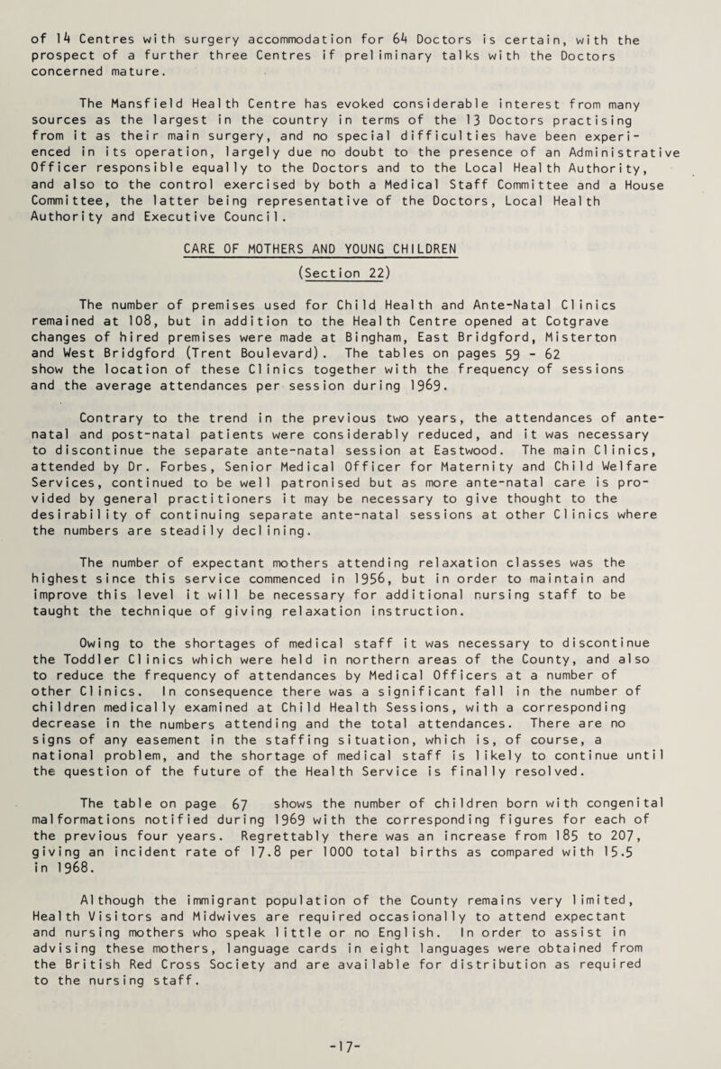 of ]k Centres with surgery accommodation for 6^ Doctors is certain, with the prospect of a further three Centres if preliminary talks with the Doctors concerned mature. The Mansfield Health Centre has evoked considerable interest from many sources as the largest in the country in terms of the 13 Doctors practising from it as their main surgery, and no special difficulties have been experi¬ enced in its operation, largely due no doubt to the presence of an Administrative Officer responsible equally to the Doctors and to the Local Health Authority, and also to the control exercised by both a Medical Staff Committee and a House Committee, the latter being representative of the Doctors, Local Health Authority and Executive Council. CARE OF MOTHERS AND YOUNG CHILDREN (Section 22) The number of premises used for Child Health and Ante-Natal Clinics remained at 108, but in addition to the Health Centre opened at Cotgrave changes of hired premises were made at Bingham, East Bridgford, Misterton and West Bridgford (Trent Boulevard). The tables on pages 59 - 62 show the location of these Clinics together with the frequency of sessions and the average attendances per session during 1969. Contrary to the trend in the previous two years, the attendances of ante¬ natal and post-natal patients were considerably reduced, and it was necessary to discontinue the separate ante-natal session at Eastwood. The main Clinics, attended by Dr. Forbes, Senior Medical Officer for Maternity and Child Welfare Services, continued to be well patronised but as more ante-natal care is pro¬ vided by general practitioners it may be necessary to give thought to the desirability of continuing separate ante-natal sessions at other Clinics where the numbers are steadily declining. The number of expectant mothers attending relaxation classes was the highest since this service commenced in 1956, but in order to maintain and improve this level it will be necessary for additional nursing staff to be taught the technique of giving relaxation instruction. Owing to the shortages of medical staff it was necessary to discontinue the Toddler Clinics which were held in northern areas of the County, and also to reduce the frequency of attendances by Medical Officers at a number of other Clinics. In consequence there was a significant fall in the number of children medically examined at Child Health Sessions, with a corresponding decrease in the numbers attending and the total attendances. There are no signs of any easement in the staffing situation, which is, of course, a national problem, and the shortage of medical staff is likely to continue until the question of the future of the Health Service is finally resolved. The table on page 67 shows the number of children born with congenital malformations notified during 1969 with the corresponding figures for each of the previous four years. Regrettably there was an increase from 185 to 207, giving an incident rate of 17-8 per 1000 total births as compared with 15.5 in 1968. Although the immigrant population of the County remains very limited, Health Visitors and Midwives are required occasionally to attend expectant and nursing mothers who speak little or no English. In order to assist in advising these mothers, language cards in eight languages were obtained from the British Red Cross Society and are available for distribution as required to the nursing staff. -17-