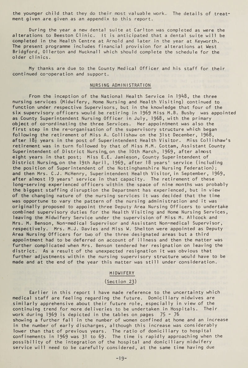 the younger child that they do their most valuable work. The details of treat¬ ment given are given as an appendix to this report. During the year a new dental suite at Carlton was completed as were the alterations to Beeston Clinic. It is anticipated that a dental suite will be completed in the Health Centre at Arnold and later in the year at Keyworth. The present programme includes financial provision for alterations at West Bridgford, Ollerton and Hucknal1 which should complete the schedule for the older clinics. My thanks are due to the County Medical Officer and his staff for their continued co-operation and support. NURSING ADMINISTRATION From the inception of the National Health Service in 19^8, the three nursing services (Midwifery, Home Nursing and Health Visiting) continued to function under respective Supervisors, but in the knowledge that four of the six supervisory officers would be retiring in 1989 Miss M.B. Busby was appointed as County Superintendent Nursing Officer in July, 1988, with the primary object of co-ordinating the three Services. Her appointment was also the first step in the re-organisation of the supervisory structure which began following the retirement of Miss A. Collishaw on the 31st December, 1968, after 18i years in the post of Superintendent Health Visitor. Miss Collishaw's retirement was in turn followed by that of Miss M.M. Cottam, Assistant County Superintendent of District Nursing, on the 10th March, 1969, after almost eight years in that post; Miss E.E. Jamieson, County Superintendent of District Nursing,on the 19th April, 1969, after 18 years' service (including the position of Superintendent of the Nottinghamshire Nursing Federation); and then Mrs. C.J. McHenry, Superintendent Health Visitor, in September, 1969, after almost 19 years' service in that capacity. The retirement of these long-serving experienced officers within the space of nine months was probably the biggest staffing disruption the Department has experienced, but in view of the changing nature of the nursing services it was decided that the time was opportune to vary the pattern of the nursing administration and it was originally proposed to appoint three Deputy Area Nursing Officers to undertake combined supervisory duties for the Health Visiting and Home Nursing Services, leaving the Midwifery Service under the supervision of Miss M. Allcock and Mrs. M. Benson, Non-medical Supervisor and Assistant Non-medical Supervisor, respectively. Mrs. M.J. Davies and Miss W. Shelton were appointed as Deputy Area Nursing Officers for two of the three designated areas but a third appointment had to be deferred on account of illness and then the matter was further complicated when Mrs. Benson tendered her resignation on leaving the district. As a result of the unexpected resignation it was obvious that further adjustments within the nursing supervisory structure would have to be made and at the end of the year this matter was still under consideration. MIDWIFERY (Section 23) Earlier in this report I have made reference to the uncertainty which medical staff are feeling regarding the future. Domiciliary midwives are similarly apprehensive about their future role, especially in view of the continuing trend for more deliveries to be undertaken in Hospitals. Their work during 1969 is depicted in the tables on pages 75 - 76 showing a further fall in the number of women confined at home and an increase in the number of early discharges, although this increase was considerably lower than that of previous years. The ratio of domiciliary to hospital confinements in 1969 was 31 to 69. The time is rapidly approaching when the possibility of the integration of the hospital and domiciliary midwifery service will need to be carefully considered, at the same time having due -19-