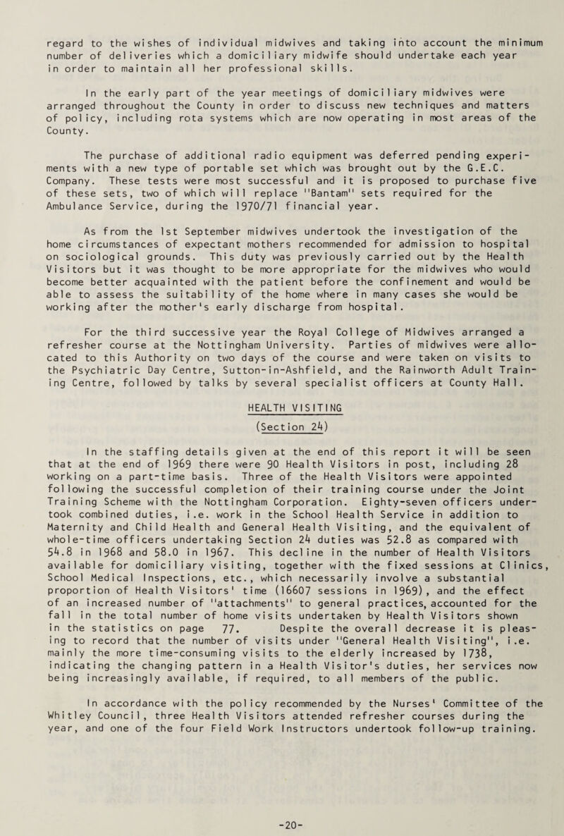 regard to the wishes of individual midwives and taking into account the minimum number of deliveries which a domiciliary midwife should undertake each year in order to maintain all her professional skills. In the early part of the year meetings of domiciliary midwives were arranged throughout the County in order to discuss new techniques and matters of policy, including rota systems which are now operating in most areas of the County. The purchase of additional radio equipment was deferred pending experi¬ ments with a new type of portable set which was brought out by the G.E.C. Company. These tests were most successful and it is proposed to purchase five of these sets, two of which will replace Bantam sets required for the Ambulance Service, during the 1970/71 financial year. As from the 1st September midwives undertook the investigation of the home circumstances of expectant mothers recommended for admission to hospital on sociological grounds. This duty was previously carried out by the Health Visitors but it was thought to be more appropriate for the midwives who would become better acquainted with the patient before the confinement and would be able to assess the suitability of the home where in many cases she would be working after the mother's early discharge from hospital. For the third successive year the Royal College of Midwives arranged a refresher course at the Nottingham University. Parties of midwives were allo¬ cated to this Authority on two days of the course and were taken on visits to the Psychiatric Day Centre, Sutton-in-Ashfield, and the Rainworth Adult Train¬ ing Centre, followed by talks by several specialist officers at County Hall. HEALTH VISITING (Section 2k) In the staffing details given at the end of this report it will be seen that at the end of 19&9 there were 90 Health Visitors in post, including 28 working on a part-time basis. Three of the Health Visitors were appointed following the successful completion of their training course under the Joint Training Scheme with the Nottingham Corporation. Eighty-seven officers under¬ took combined duties, i.e. work in the School Health Service in addition to Maternity and Child Health and General Health Visiting, and the equivalent of whole-time officers undertaking Section 2k duties was 52.8 as compared with 5^.8 in 1968 and 58.0 in 1967- This decline in the number of Health Visitors available for domiciliary visiting, together with the fixed sessions at Clinics, School Medical Inspections, etc., which necessarily involve a substantial proportion of Health Visitors' time (16607 sessions in 1989), and the effect of an increased number of attachments to general practices, accounted for the fall in the total number of home visits undertaken by Health Visitors shown in the statistics on page 77. Despite the overall decrease it is pleas¬ ing to record that the number of visits under General Health Visiting, i.e. mainly the more time-consuming visits to the elderly increased by 1738, indicating the changing pattern in a Health Visitor's duties, her services now being increasingly available, if required, to all members of the public. In accordance with the policy recommended by the Nurses' Committee of the Whitley Council, three Health Visitors attended refresher courses during the year, and one of the four Field Work Instructors undertook follow-up training. -20-