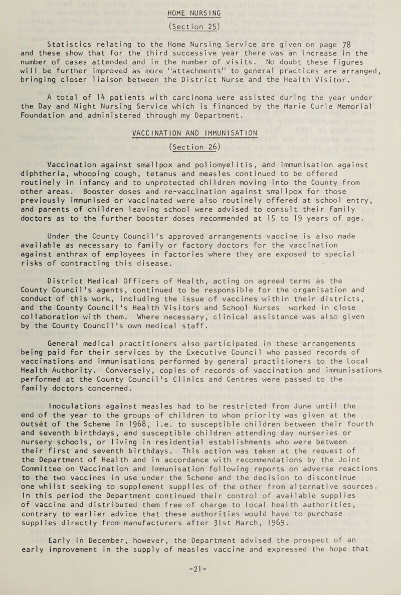 HOME NURSING (Section 25) Statistics relating to the Home Nursing Service are given on page 78 and these show that for the third successive year there was an increase in the number of cases attended and in the number of visits. No doubt these figures will be further improved as more attachments to general practices are arranged, bringing closer liaison between the District Nurse and the Health Visitor. A total of 14 patients with carcinoma were assisted during the year under the Day and Night Nursing Service which is financed by the Marie Curie Memorial Foundation and administered through my Department. VACCINATION AND IMMUNISATION (Section 26) Vaccination against smallpox and poliomyelitis, and immunisation against diphtheria, whooping cough, tetanus and measles continued to be offered routinely in infancy and to unprotected children moving into the County from other areas. Booster doses and re-vaccination against smallpox for those previously immunised or vaccinated were also routinely offered at school entry, and parents of children leaving school were advised to consult their family doctors as to the further booster doses recommended at 15 to 19 years of age. Under the County Council's approved arrangements vaccine is also made available as necessary to family or factory doctors for the vaccination against anthrax of employees in factories where they are exposed to special risks of contracting this disease. District Medical Officers of Health, acting on agreed terms as the County Council's agents, continued to be responsible for the organisation and conduct of this work, including the issue of vaccines within their districts, and the County Council's Health Visitors and School Nurses worked in close collaboration with them. Where necessary, clinical assistance was also given by the County Council's own medical staff. General medical practitioners also participated in these arrangements being paid for their services by the Executive Council who passed records of vaccinations and immunisations performed by general practitioners to the Local Health Authority. Conversely, copies of records of vaccination and immunisations performed at the County Council's Clinics and Centres were passed to the family doctors concerned. Inoculations against measles had to be restricted from June until the end of the year to the groups of children to whom priority was given at the outset of the Scheme in 1968, i.e. to susceptible children between their fourth and seventh birthdays, and susceptible children attending day nurseries or nursery schools, or living in residential establishments who were between their first and seventh birthdays. This action was taken at the request of the Department of Health and in accordance with recommendations by the Joint Committee on Vaccination and Immunisation following reports on adverse reactions to the two vaccines in use under the Scheme and the decision to discontinue one whilst seeking to supplement supplies of the other from alternative sources. In this period the Department continued their control of available supplies of vaccine and distributed them free of charge to local health authorities, contrary to earlier advice that these authorities would have to purchase supplies directly from manufacturers after 31st March, 1969. Early in December, however, the Department advised the prospect of an early improvement in the supply of measles vaccine and expressed the hope that -21 -