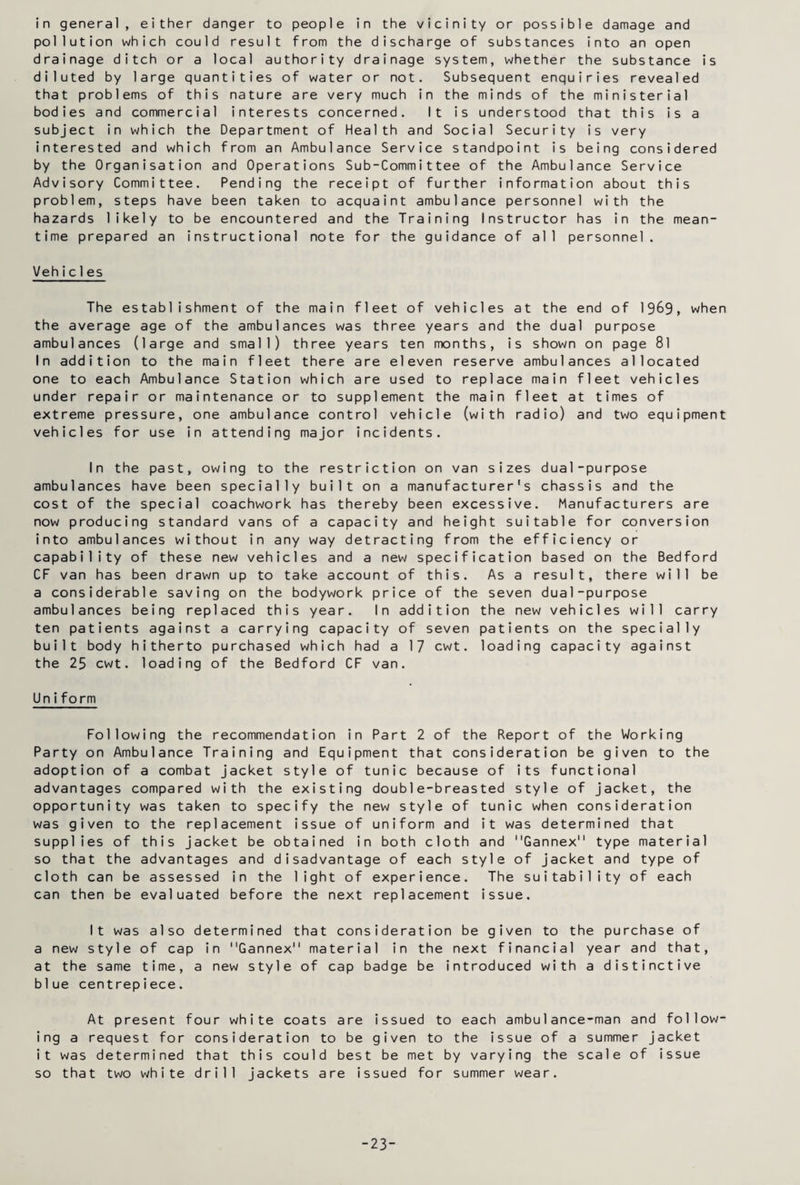in general, either danger to people in the vicinity or possible damage and pollution which could result from the discharge of substances into an open drainage ditch or a local authority drainage system, whether the substance is diluted by large quantities of water or not. Subsequent enquiries revealed that problems of this nature are very much in the minds of the ministerial bodies and commercial interests concerned. It is understood that this is a subject in which the Department of Health and Social Security is very interested and which from an Ambulance Service standpoint is being considered by the Organisation and Operations Sub-Committee of the Ambulance Service Advisory Committee. Pending the receipt of further information about this problem, steps have been taken to acquaint ambulance personnel with the hazards likely to be encountered and the Training Instructor has in the mean¬ time prepared an instructional note for the guidance of all personnel. Vehic1es The establishment of the main fleet of vehicles at the end of 19&9, when the average age of the ambulances was three years and the dual purpose ambulances (large and small) three years ten months, is shown on page 81 In addition to the main fleet there are eleven reserve ambulances allocated one to each Ambulance Station which are used to replace main fleet vehicles under repair or maintenance or to supplement the main fleet at times of extreme pressure, one ambulance control vehicle (with radio) and two equipment vehicles for use in attending major incidents. In the past, owing to the restriction on van sizes dual-purpose ambulances have been specially built on a manufacturer's chassis and the cost of the special coachwork has thereby been excessive. Manufacturers are now producing standard vans of a capacity and height suitable for conversion into ambulances without in any way detracting from the efficiency or capability of these new vehicles and a new specification based on the Bedford CF van has been drawn up to take account of this. As a result, there will be a considerable saving on the bodywork price of the seven dual-purpose ambulances being replaced this year. In addition the new vehicles will carry ten patients against a carrying capacity of seven patients on the specially built body hitherto purchased which had a 17 cwt. loading capacity against the 25 cwt. loading of the Bedford CF van. Uniform Following the recommendation in Part 2 of the Report of the Working Party on Ambulance Training and Equipment that consideration be given to the adoption of a combat jacket style of tunic because of its functional advantages compared with the existing double-breasted style of jacket, the opportunity was taken to specify the new style of tunic when consideration was given to the replacement issue of uniform and it was determined that supplies of this jacket be obtained in both cloth and Gannex type material so that the advantages and disadvantage of each style of jacket and type of cloth can be assessed in the light of experience. The suitability of each can then be evaluated before the next replacement issue. It was also determined that consideration be given to the purchase of a new style of cap in Gannex material in the next financial year and that, at the same time, a new style of cap badge be introduced with a distinctive blue centrepiece. At present four white coats are issued to each ambulance-man and follow¬ ing a request for consideration to be given to the issue of a summer jacket it was determined that this could best be met by varying the scale of issue so that two white drill jackets are issued for summer wear. -23-