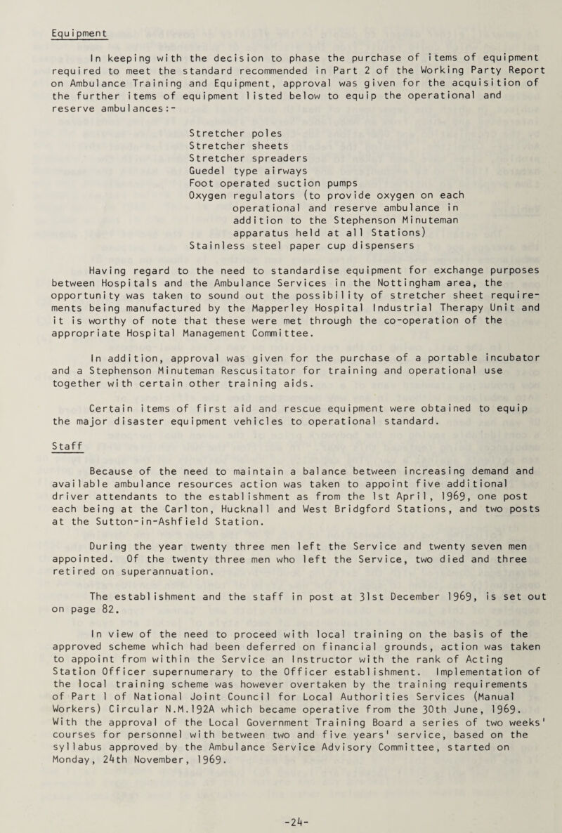 Equipment In keeping with the decision to phase the purchase of items of equipment required to meet the standard recommended in Part 2 of the Working Party Report on Ambulance Training and Equipment, approval was given for the acquisition of the further items of equipment listed below to equip the operational and reserve ambulances:- Stretcher poles Stretcher sheets Stretcher spreaders Guedel type airways Foot operated suction pumps Oxygen regulators (to provide oxygen on each operational and reserve ambulance in addition to the Stephenson Minuteman apparatus held at all Stations) Stainless steel paper cup dispensers Having regard to the need to standardise equipment for exchange purposes between Hospitals and the Ambulance Services in the Nottingham area, the opportunity was taken to sound out the possibility of stretcher sheet require¬ ments being manufactured by the Mapperley Hospital Industrial Therapy Unit and it is worthy of note that these were met through the co-operation of the appropriate Hospital Management Committee. In addition, approval was given for the purchase of a portable incubator and a Stephenson Minuteman Rescusitator for training and operational use together with certain other training aids. Certain items of first aid and rescue equipment were obtained to equip the major disaster equipment vehicles to operational standard. Staff Because of the need to maintain a balance between increasing demand and available ambulance resources action was taken to appoint five additional driver attendants to the establishment as from the 1st April, 1969, one post each being at the Carlton, Hucknall and West Bridgford Stations, and two posts at the Sutton-in-Ashfield Station. During the year twenty three men left the Service and twenty seven men appointed. Of the twenty three men who left the Service, two died and three retired on superannuation. The establishment and the staff in post at 31st December 1969, is set out on page 82. In view of the need to proceed with local training on the basis of the approved scheme which had been deferred on financial grounds, action was taken to appoint from within the Service an Instructor with the rank of Acting Station Officer supernumerary to the Officer establishment. Implementation of the local training scheme was however overtaken by the training requirements of Part 1 of National Joint Council for Local Authorities Services (Manual Workers) Circular N.M.192A which became operative from the 30th June, 1969. With the approval of the Local Government Training Board a series of two weeks' courses for personnel with between two and five years' service, based on the syllabus approved by the Ambulance Service Advisory Committee, started on Monday, 24 th November, 1969. -24-