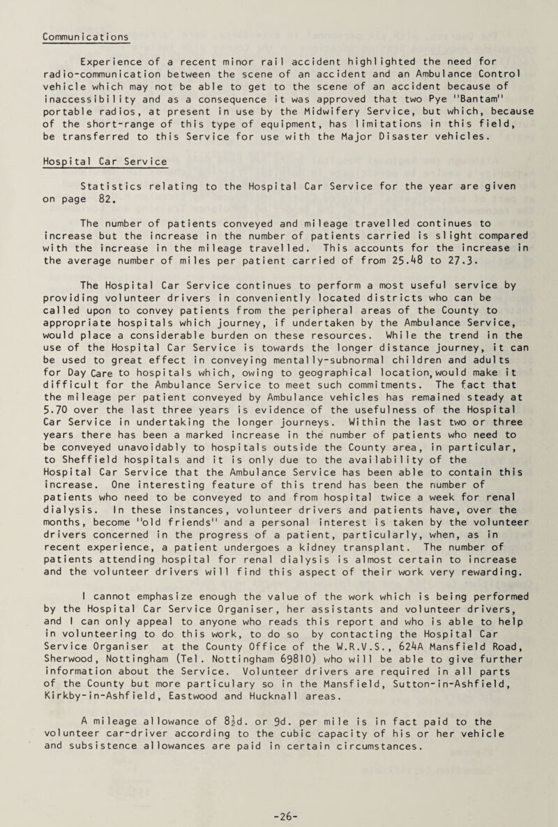 Communica tions Experience of a recent minor rail accident highlighted the need for radio-communication between the scene of an accident and an Ambulance Control vehicle which may not be able to get to the scene of an accident because of inaccessibility and as a consequence it was approved that two Pye Bantam portable radios, at present in use by the Midwifery Service, but which, because of the short-range of this type of equipment, has limitations in this field, be transferred to this Service for use with the Major Disaster vehicles. Hospital Car Service Statistics relating to the Hospital Car Service for the year are given on page 82. The number of patients conveyed and mileage travelled continues to increase but the increase in the number of patients carried is slight compared with the increase in the mileage travelled. This accounts for the increase in the average number of miles per patient carried of from 25-^8 to 27.3. The Hospital Car Service continues to perform a most useful service by providing volunteer drivers in conveniently located districts who can be called upon to convey patients from the peripheral areas of the County to appropriate hospitals which journey, if undertaken by the Ambulance Service, would place a considerable burden on these resources. While the trend in the use of the Hospital Car Service is towards the longer distance journey, it can be used to great effect in conveying mental 1y-subnormal children and adults for Day Care to hospitals which, owing to geographical location, would make it difficult for the Ambulance Service to meet such commitments. The fact that the mileage per patient conveyed by Ambulance vehicles has remained steady at 5-70 over the last three years is evidence of the usefulness of the Hospital Car Service in undertaking the longer journeys. Within the last two or three years there has been a marked increase in the number of patients who need to be conveyed unavoidably to hospitals outside the County area, in particular, to Sheffield hospitals and it is only due to the availability of the Hospital Car Service that the Ambulance Service has been able to contain this increase. One interesting feature of this trend has been the number of patients who need to be conveyed to and from hospital twice a week for renal dialysis. In these instances, volunteer drivers and patients have, over the months, become old friends and a personal interest is taken by the volunteer drivers concerned in the progress of a patient, particularly, when, as in recent experience, a patient undergoes a kidney transplant. The number of patients attending hospital for renal dialysis is almost certain to increase and the volunteer drivers will find this aspect of their work very rewarding. I cannot emphasize enough the value of the work which is being performed by the Hospital Car Service Organiser, her assistants and volunteer drivers, and I can only appeal to anyone who reads this report and who is able to help in volunteering to do this work, to do so by contacting the Hospital Car Service Organiser at the County Office of the W.R.V.S., 62^4A Mansfield Road, Sherwood, Nottingham (Tel. Nottingham 69810) who will be able to give further information about the Service. Volunteer drivers are required in all parts of the County but more particulary so in the Mansfield, Sutton-in-Ashfie1d , Kirkby-in-Ashfield, Eastwood and Hucknal1 areas. A mileage allowance of 8gd. or 9d. per mile is in fact paid to the volunteer car-driver according to the cubic capacity of his or her vehicle and subsistence allowances are paid in certain circumstances. -26-