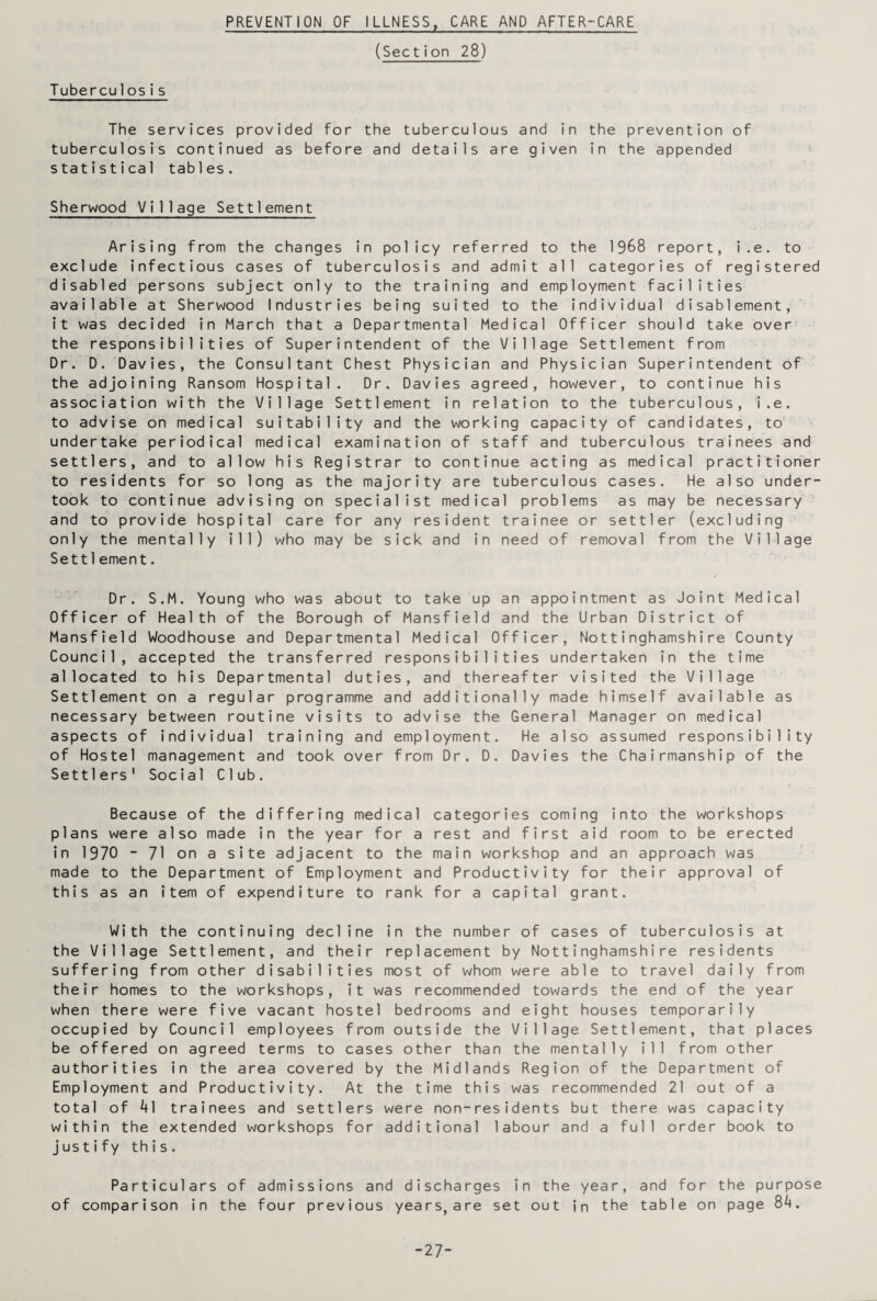 PREVENTION OF ILLNESS, CARE AND AFTER-CARE (Section 28) Tuberculosis The services provided for the tuberculous and in the prevention of tuberculosis continued as before and details are given in the appended statistical tables. Sherwood Village Settlement Arising from the changes in policy referred to the 1968 report, i.e. to exclude infectious cases of tuberculosis and admit all categories of registered disabled persons subject only to the training and employment facilities available at Sherwood Industries being suited to the individual disablement, it was decided in March that a Departmental Medical Officer should take over the responsibilities of Superintendent of the Village Settlement from Dr. D. Davies, the Consultant Chest Physician and Physician Superintendent of the adjoining Ransom Hospital. Dr. Davies agreed, however, to continue his association with the Village Settlement in relation to the tuberculous, i.e. to advise on medical suitability and the working capacity of candidates, to undertake periodical medical examination of staff and tuberculous trainees and settlers, and to allow his Registrar to continue acting as medical practitioner to residents for so long as the majority are tuberculous cases. He also under¬ took to continue advising on specialist medical problems as may be necessary and to provide hospital care for any resident trainee or settler (excluding only the mentally ill) who may be sick and in need of removal from the Village Settlement. Dr. S.M. Young who was about to take up an appointment as Joint Medical Officer of Health of the Borough of Mansfield and the Urban District of Mansfield Woodhouse and Departmental Medical Officer, Nottinghamshire County Council, accepted the transferred responsibilities undertaken in the time allocated to his Departmental duties, and thereafter visited the Village Settlement on a regular programme and additionally made himself available as necessary between routine visits to advise the General Manager on medical aspects of individual training and employment. He also assumed responsibility of Hostel management and took over from Dr. D. Davies the Chairmanship of the Settlers' Social Club. Because of the differing medical categories coming into the workshops plans were also made in the year for a rest and first aid room to be erected in 1970 - 71 on a site adjacent to the main workshop and an approach was made to the Department of Employment and Productivity for their approval of this as an item of expenditure to rank for a capital grant. With the continuing decline in the number of cases of tuberculosis at the Village Settlement, and their replacement by Nottinghamshire residents suffering from other disabilities most of whom were able to travel daily from their homes to the workshops, it was recommended towards the end of the year when there were five vacant hostel bedrooms and eight houses temporarily occupied by Council employees from outside the Village Settlement, that places be offered on agreed terms to cases other than the mentally ill from other authorities in the area covered by the Midlands Region of the Department of Employment and Productivity. At the time this was recommended 21 out of a total of 41 trainees and settlers were non-residents but there was capacity within the extended workshops for additional labour and a full order book to justify this. Particulars of admissions and discharges in the year, and for the purpose of comparison in the four previous years, are set out in the table on page 84. -27-