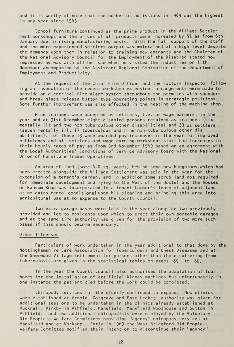 and it is worthy of note that the number of admissions in 1969 was the highest in any year since 19^+3- School furniture continued as the prime product in the Village Settle¬ ment workshops and the prices of all products were increased by 5% as from 6th January due to rising manufacturing costs. With the full support of the staff and the more experienced settlers output was maintained at a high level despite the demands upon them in relation to training new entrants and the Chairman of the National Advisory Council for the Employment of the Disabled stated how impressed he was with all he saw when he visited the Industries on 11th November accompanied by the Assistant Regional Controller of the Department of Employment and Productivity. At the request of the Chief Fire Officer and the Factory Inspector follow¬ ing an inspection of the recent workshop extensions arrangements were made to provide an electrical fire alarm system throughout the premises with sounders and break glass release button type operating points in strategic positions. Some further improvement was also effected in the heating of the machine shop. Nine trainees were accepted as settlers, i.e. as wage earners, in the year and at 31st December eight disabled persons remained as trainees (six mentally ill and two non-tuberculous other disabilities) and 33 as settlers (seven mentally ill, 17 tuberculous and nine non-tuberculous other dis¬ abilities). Of these 13 were awarded pay increases in the year for improved efficiency and all settlers and wage earning workshops staff had increases in their hourly rates of pay as from 3rd November 1969 based on an agreement with the Local Authorities' Conditions of Service Advisory Board with the National Union of Furniture Trades Operatives. An area of land (some kkO sq. yards) behind some new bungalows which had been erected alongside the Village Settlement was sold in the year for the extension of a tenant's garden, and in addition some scrub land not required for immediate development and lying to the West of the Hostel and the houses on Ransom Road was incorporated in a tenant farmer's lease of adjacent land at no extra rental conditional upon his clearing and bringing this area into agricultural use at no expense to the County Council. Two extra garage bases were laid in the year alongside two previously provided and let to residents upon which to erect their own portable garages and at the same time authority was given for the provision of two more such bases if this should become necessary. Other 111 nesses Particulars of work undertaken in the year additional to that done by the Nottinghamshire Care Association for Tuberculosis and Chest Diseases and at the Sherwood Village Settlement for persons other than those suffering from tuberculosis are given in the statistical tables on pages 85 to 86. In the year the County Council also authorised the adaptation of four homes for the installation of artificial kidney machines but unfortunately in one instance the patient died before the work could be completed. Chiropody services for the elderly continued to expand. New clinics were established at Arnold, Cotgrave and East Leake; authority was given for additional sessions to be undertaken in the clinics already established at Hucknal1, Kirkby-in-Ashfield, Mansfield, Mansfield Woodhouse and Sutton-in- Ashfield; and two additional chiropodists were employed by the Voluntary Old People's Welfare Committees providing agency chiropody services at Mansfield and at Worksop. Early in 1969 the West Bridgford Old People's Welfare Committee notified their intention to discontinue their agency -28-