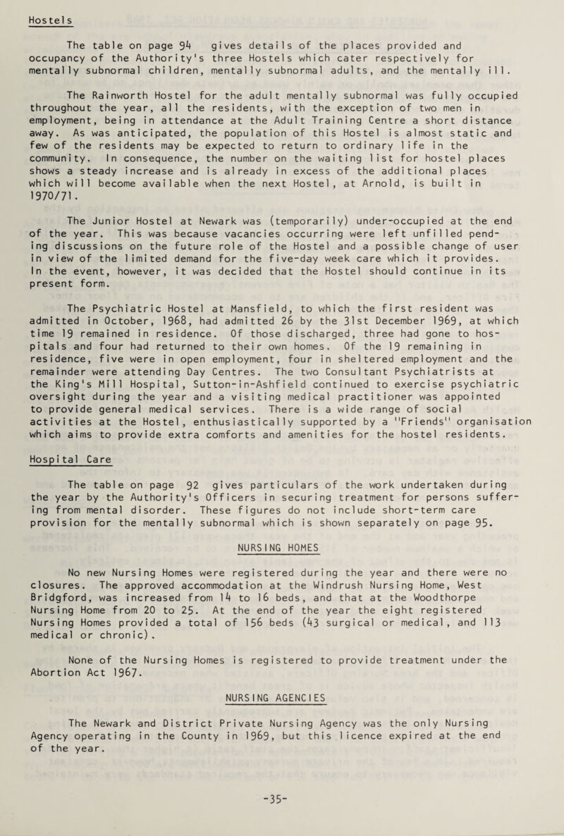 Hostels The table on page 3k gives details of the places provided and occupancy of the Authority's three Hostels which cater respectively for mentally subnormal children, mentally subnormal adults, and the mentally ill. The Rainworth Hostel for the adult mentally subnormal was fully occupied throughout the year, all the residents, with the exception of two men in employment, being in attendance at the Adult Training Centre a short distance away. As was anticipated, the population of this Hostel is almost static and few of the residents may be expected to return to ordinary life in the community. In consequence, the number on the waiting list for hostel places shows a steady increase and is already in excess of the additional places which will become available when the next Hostel, at Arnold, is built in 1970/71• The Junior Hostel at Newark was (temporarily) under-occupied at the end of the year. This was because vacancies occurring were left unfilled pend¬ ing discussions on the future role of the Hostel and a possible change of user in view of the limited demand for the five-day week care which it provides. In the event, however, it was decided that the Hostel should continue in its present form. The Psychiatric Hostel at Mansfield, to which the first resident was admitted in October, 1968, had admitted 26 by the 31st December 1969, at which time 19 remained in residence. Of those discharged, three had gone to hos¬ pitals and four had returned to their own homes. Of the 19 remaining in residence, five were in open employment, four in sheltered employment and the remainder were attending Day Centres. The two Consultant Psychiatrists at the King's Mill Hospital, Sutton-in-Ashfield continued to exercise psychiatric oversight during the year and a visiting medical practitioner was appointed to provide general medical services. There is a wide range of social activities at the Hostel, enthusiastically supported by a Friends organisation which aims to provide extra comforts and amenities for the hostel residents. Hospital Care The table on page 92 gives particulars of the work undertaken during the year by the Authority's Officers in securing treatment for persons suffer¬ ing from mental disorder. These figures do not include short-term care provision for the mentally subnormal which is shown separately on page 95. NURSING HOMES No new Nursing Homes were registered during the year and there were no closures. The approved accommodation at the Windrush Nursing Home, West Bridgford, was increased from ]k to 16 beds, and that at the Woodthorpe Nursing Home from 20 to 25. At the end of the year the eight registered Nursing Homes provided a total of 156 beds (^3 surgical or medical, and 113 medical or chronic). None of the Nursing Homes is registered to provide treatment under the Abortion Act 1967. NURSING AGENCIES The Newark and District Private Nursing Agency was the only Nursing Agency operating in the County in 1969, but this licence expired at the end of the year. -35-