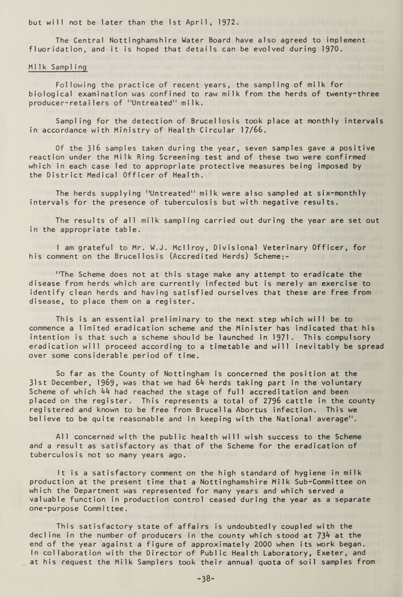 but will not be later than the 1st April, 1972. The Central Nottinghamshire Water Board have also agreed to implement fluoridation, and it is hoped that details can be evolved during 1970. Milk Samp 1ing Following the practice of recent years, the sampling of milk for biological examination was confined to raw milk from the herds of twenty-three producer-retai1ers of Untreated milk. Sampling for the detection of Brucellosis took place at monthly intervals in accordance with Ministry of Health Circular 17/66. Of the 316 samples taken during the year, seven samples gave a positive reaction under the Milk Ring Screening test and of these two were confirmed which in each case led to appropriate protective measures being imposed by the District Medical Officer of Health. The herds supplying Untreated milk were also sampled at six-monthly intervals for the presence of tuberculosis but with negative results. The results of all milk sampling carried out during the year are set out in the appropriate table. I am grateful to Mr. W.J. Mcllroy, Divisional Veterinary Officer, for his comment on the Brucellosis (Accredited Herds) Scheme:- The Scheme does not at this stage make any attempt to eradicate the disease from herds which are currently infected but is merely an exercise to identify clean herds and having satisfied ourselves that these are free from disease, to place them on a register. This is an essential preliminary to the next step which will be to commence a limited eradication scheme and the Minister has indicated that his intention is that such a scheme should be launched in 1971. This compulsory eradication will proceed according to a timetable and will inevitably be spread over some considerable period of time. So far as the County of Nottingham is concerned the position at the 31st December, 1969, was that we had Gk herds taking part in the voluntary Scheme of which k1* had reached the stage of full accreditation and been placed on the register. This represents a total of 2796 cattle in the county registered and known to be free from Brucella Abortus infection. This we believe to be quite reasonable and in keeping with the National average. All concerned with the public health will wish success to the Scheme and a result as satisfactory as that of the Scheme for the eradication of tuberculosis not so many years ago. It is a satisfactory comment on the high standard of hygiene in milk production at the present time that a Nottinghamshire Milk Sub-Committee on which the Department was represented for many years and which served a valuable function in production control ceased during the year as a separate one-purpose Committee. This satisfactory state of affairs is undoubtedly coupled with the decline in the number of producers in the county which stood at 73^ at the end of the year against a figure of approximately 2000 when its work began. In collaboration with the Director of Public Health Laboratory, Exeter, and at his request the Milk Samplers took their annual quota of soil samples from -38-