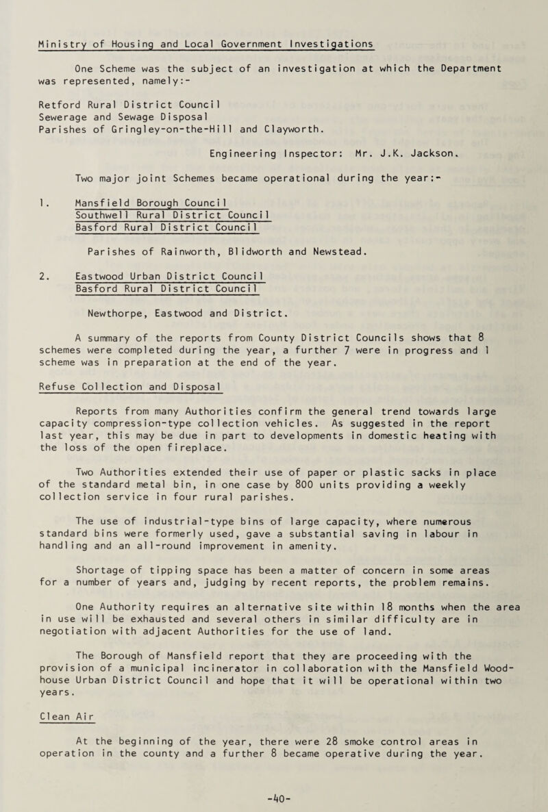 Ministry of Housing and Local Government Investigations One Scheme was the subject of an investigation at which the Department was represented, namely:- Retford Rural District Council Sewerage and Sewage Disposal Parishes of Gring1ey-on-the-Hi11 and Clayworth. Engineering Inspector: Mr. J.K. Jackson* Two major joint Schemes became operational during the year:- 1. Mansfield Borough Council Southwell Rural District Council Basford Rural District Council Parishes of Rainworth, B1idworth and Newstead. 2. Eastwood Urban District Council Basford Rural District Council Newthorpe, Eastwood and District. A summary of the reports from County District Councils shows that 8 schemes were completed during the year, a further 7 were in progress and 1 scheme was in preparation at the end of the year. Refuse Collection and Disposal Reports from many Authorities confirm the general trend towards large capacity compress ion-type collection vehicles. As suggested in the report last year, this may be due in part to developments in domestic heating with the loss of the open fireplace. Two Authorities extended their use of paper or plastic sacks in place of the standard metal bin, in one case by 800 units providing a weekly collection service in four rural parishes. The use of industria 1 - type bins of large capacity, where numerous standard bins were formerly used, gave a substantial saving in labour in handling and an all-round improvement in amenity. Shortage of tipping space has been a matter of concern in some areas for a number of years and, judging by recent reports, the problem remains. One Authority requires an alternative site within 18 months when the area in use will be exhausted and several others in similar difficulty are in negotiation with adjacent Authorities for the use of land. The Borough of Mansfield report that they are proceeding with the provision of a municipal incinerator in collaboration with the Mansfield Wood- house Urban District Council and hope that it will be operational within two yea rs. C1ean Air At the beginning of the year, there were 28 smoke control areas in operation in the county and a further 8 became operative during the year.