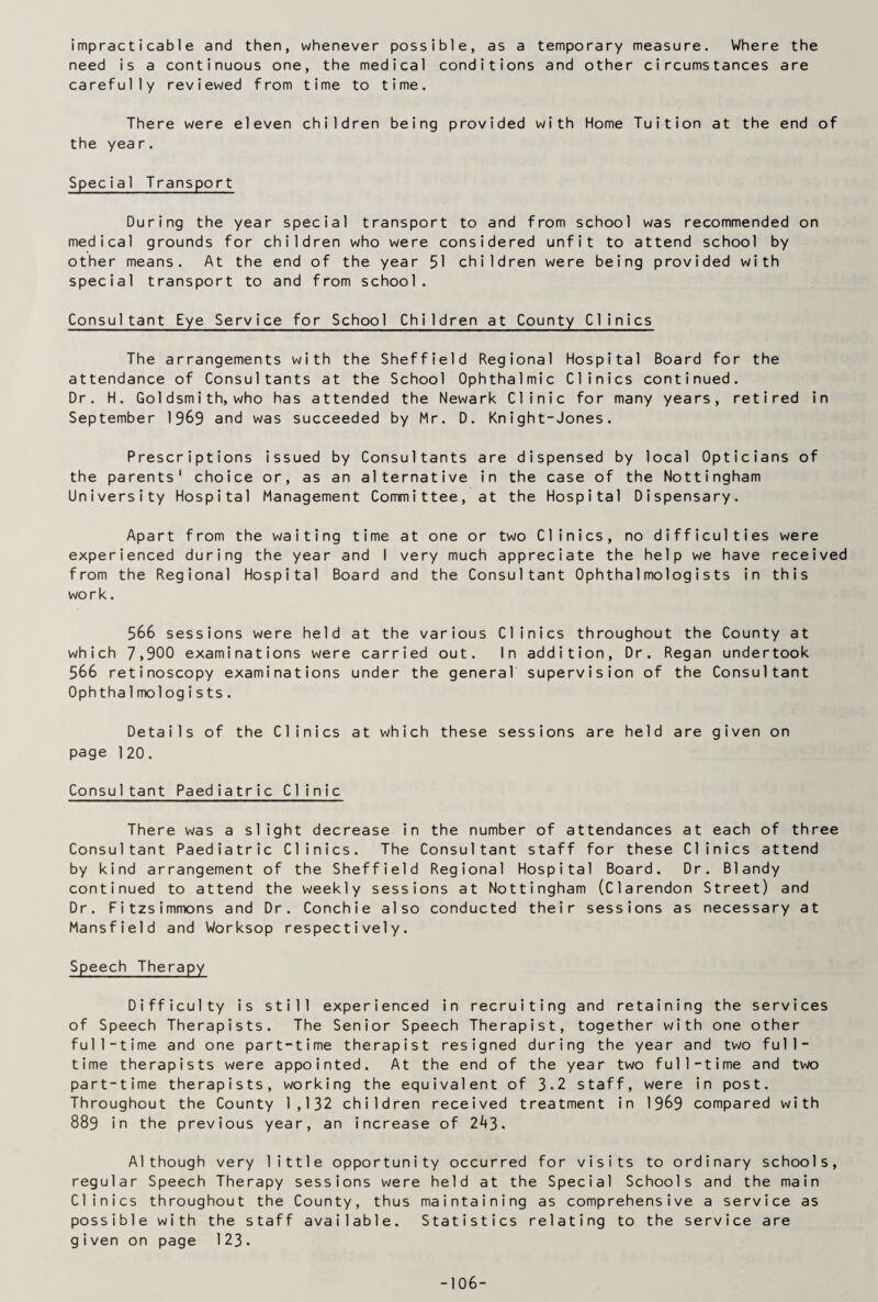 impracticable and then, whenever possible, as a temporary measure. Where the need is a continuous one, the medical conditions and other circumstances are carefully reviewed from time to time. There were eleven children being provided with Home Tuition at the end of the year. Special Transport During the year special transport to and from school was recommended on medical grounds for children who were considered unfit to attend school by other means. At the end of the year 51 children were being provided with special transport to and from school. Consultant Eye Service for School Children at County Clinics The arrangements with the Sheffield Regional Hospital Board for the attendance of Consultants at the School Ophthalmic Clinics continued. Dr. H. Goldsmith, who has attended the Newark Clinic for many years, retired in September 1969 and was succeeded by Mr. D. Knight-Jones. Prescriptions issued by Consultants are dispensed by local Opticians of the parents' choice or, as an alternative in the case of the Nottingham University Hospital Management Committee, at the Hospital Dispensary. Apart from the waiting time at one or two Clinics, no difficulties were experienced during the year and I very much appreciate the help we have received from the Regional Hospital Board and the Consultant Ophthalmologists in this work. 566 sessions were held at the various Clinics throughout the County at which 7,900 examinations were carried out. In addition, Dr. Regan undertook 566 retinoscopy examinations under the general supervision of the Consultant Ophtha1mologists. Details of the Clinics at which these sessions are held are given on page 120. Consultant Paediatric Clinic There was a slight decrease in the number of attendances at each of three Consultant Paediatric Clinics. The Consultant staff for these Clinics attend by kind arrangement of the Sheffield Regional Hospital Board. Dr. Blandy continued to attend the weekly sessions at Nottingham (Clarendon Street) and Dr. Fitzsimmons and Dr. Conchie also conducted their sessions as necessary at Mansfield and Worksop respectively. Speech Therapy Difficulty is still experienced in recruiting and retaining the services of Speech Therapists. The Senior Speech Therapist, together with one other full-time and one part-time therapist resigned during the year and two full¬ time therapists were appointed. At the end of the year two full-time and two part-time therapists, working the equivalent of 3-2 staff, were in post. Throughout the County 1,132 children received treatment in 1969 compared with 889 in the previous year, an increase of 2^3. Although very little opportunity occurred for visits to ordinary schools, regular Speech Therapy sessions were held at the Special Schools and the main Clinics throughout the County, thus maintaining as comprehensive a service as possible with the staff available. Statistics relating to the service are given on page 123. -106-