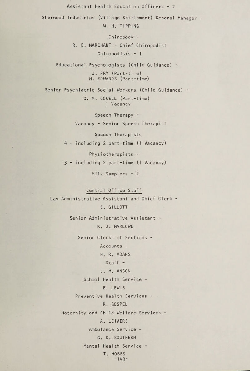 Assistant Health Education Officers - 2 Sherwood Industries (Village Settlement) General Manager W. H. TIPPING C h i ropody - R. E. MARCHANT - Chief Chiropodist Chiropod i s ts - 1 Educational Psychologists (Child Guidance) - J. FRY (Part-time) M. EDWARDS (Part-time) Senior Psychiatric Social Workers (Child Guidance) - G. M. COWELL (Part-time) 1 Vacancy Speech Therapy - Vacancy - Senior Speech Therapist Speech Therapists 4 - including 2 part-time (1 Vacancy) Physiotherapists - 3 - including 2 part-time (1 Vacancy) Milk Samplers - 2 Central Office Staff Lay Administrative Assistant and Chief Clerk - E. GILLOTT Senior Administrative Assistant - R. J. MARLOWE Senior Clerks of Sections - Accounts - H. R. ADAMS Staff - J. M. ANSON School Health Service - E. LEWIS Preventive Health Services - R. GOSPEL Maternity and Child Welfare Services - A. LEI VERS Ambulance Service - G. C. SOUTHERN Mental Health Service - T. HOBBS -149-