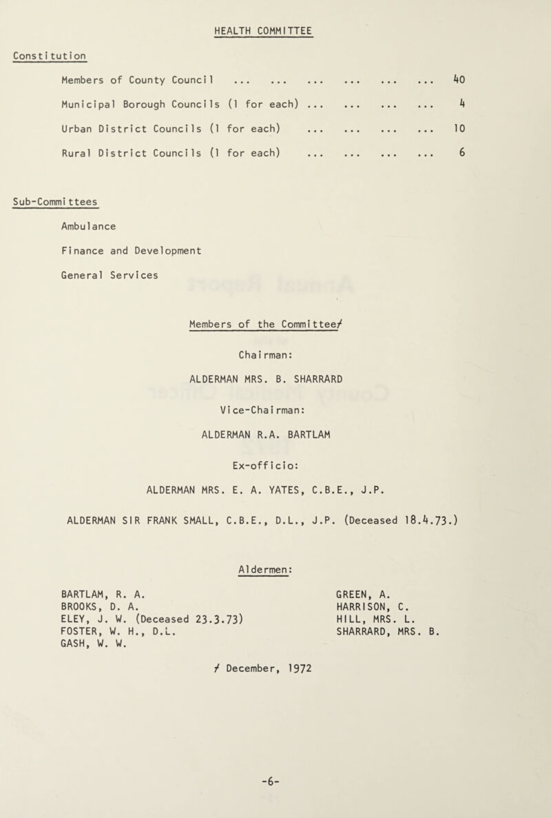 HEALTH COMMITTEE Constitution Members of County Council . Municipal Borough Councils (1 for each) ... Urban District Councils (1 for each) ... Rural District Councils (1 for each) ... Sub-Committees Ambulance Finance and Development General Services Members of the Committee/ Chairman: ALDERMAN MRS. B. SHARRARD Vice-Chairman: ALDERMAN R.A. BARTLAM Ex-officio: ALDERMAN MRS. E. A. YATES, C.B.E., J.P. ALDERMAN SIR FRANK SMALL, C.B.E., D.L., J.P. (Deceased 18.4.73.) AO A 10 6 Aldermen: BARTLAM, R. A. BROOKS, D. A. ELEY, J. W. (Deceased 23.3.73) FOSTER, W. H., D.L. GASH, W. W. GREEN, A. HARRISON, C. HILL, MRS. L. SHARRARD, MRS. B. / December, 1972 -6-