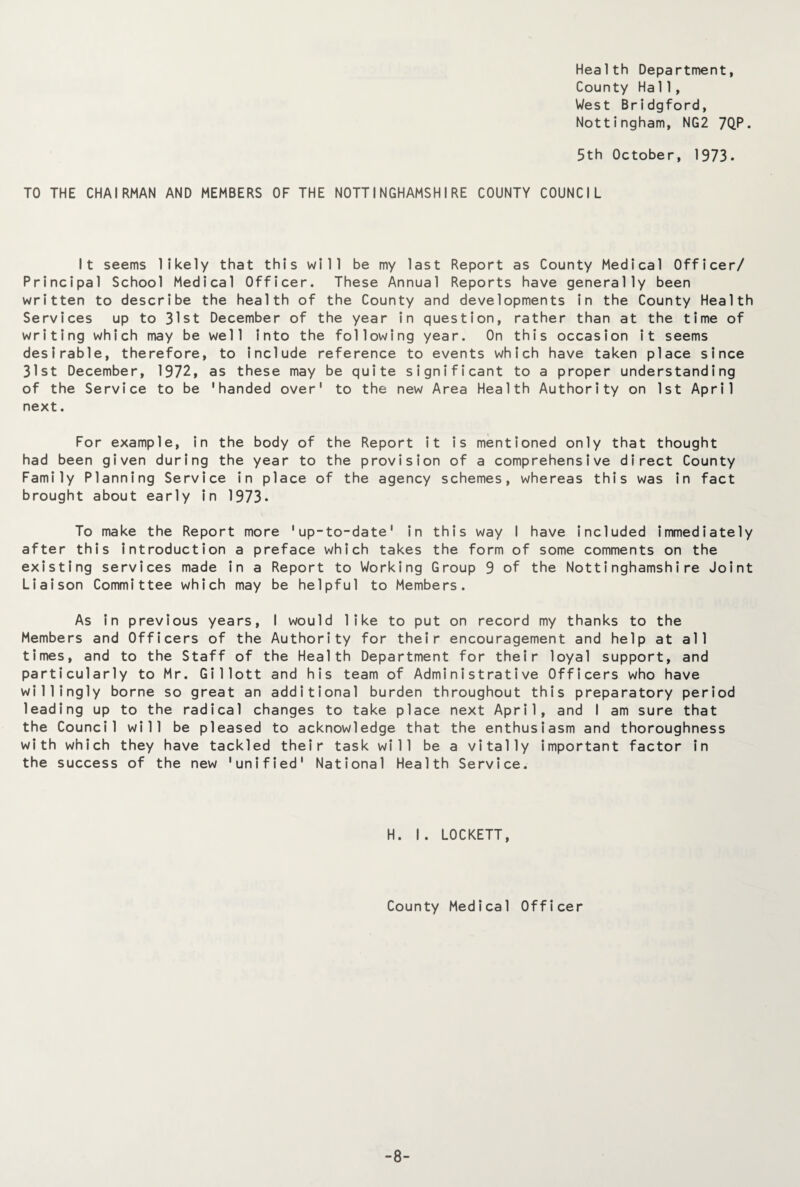 Health Department, County Hall, West Bridgford, Nottingham, NG2 7QP. 5th October, 1973. TO THE CHAIRMAN AND MEMBERS OF THE NOTTINGHAMSHIRE COUNTY COUNCIL It seems likely that this will be my last Report as County Medical Officer/ Principal School Medical Officer. These Annual Reports have generally been written to describe the health of the County and developments in the County Health Services up to 31st December of the year in question, rather than at the time of writing which may be well into the following year. On this occasion it seems desirable, therefore, to include reference to events which have taken place since 31st December, 1972, as these may be quite significant to a proper understanding of the Service to be 'handed over1 to the new Area Health Authority on 1st April next. For example, in the body of the Report it is mentioned only that thought had been given during the year to the provision of a comprehensive direct County Family Planning Service in place of the agency schemes, whereas this was in fact brought about early in 1973- To make the Report more 'up-to-date' in this way I have included immediately after this introduction a preface which takes the form of some comments on the existing services made in a Report to Working Group 9 of the Nottinghamshire Joint Liaison Committee which may be helpful to Members. As in previous years, I would like to put on record my thanks to the Members and Officers of the Authority for their encouragement and help at all times, and to the Staff of the Health Department for their loyal support, and particularly to Mr. Gillott and his team of Administrative Officers who have willingly borne so great an additional burden throughout this preparatory period leading up to the radical changes to take place next April, and I am sure that the Council will be pleased to acknowledge that the enthusiasm and thoroughness with which they have tackled their task will be a vitally important factor in the success of the new 'unified' National Health Service. H. I. LOCKETT, County Medical Officer