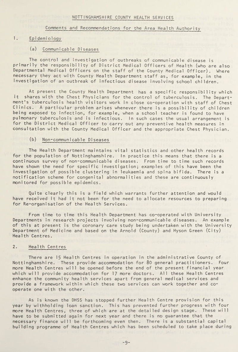 NOTTINGHAMSHIRE COUNTY HEALTH SERVICES Comments and Recommendations for the Area Health Authority 1 . Epidemiology (a) Communicable Diseases The control and investigation of outbreaks of communicable disease is primarily the responsibility of District Medical Officers of Health (who are also Departmental Medical Officers on the staff of the County Medical Officer). Where necessary they act with County Health Department staff as, for example, in the investigation of an outbreak of infectious disease involving school children. At present the County Health Department has a specific responsibility which it shares with the Chest Physicians for the control of tuberculosis. The Depart¬ ment's tuberculosis health visitors work in close co-operation with staff of Chest Clinics. A particular problem arises whenever there is a possibility of children being exposed to infection, for example, when a school teacher is found to have pulmonary tuberculosis and is infectious. In such cases the usual arrangement is for the District Medical Officer to carry out any preventive health measures in consultation with the County Medical Officer and the appropriate Chest Physician. (b) Non -communicable Diseases The Health Department maintains vital statistics and other health records for the population of Nottinghamshire. In practice this means that there is a continuous survey of non-communicable diseases. From time to time such records have shown the need for specific investigation; examples of this have been the investigation of possible clustering in leukaemia and spina bifida. There is a notification scheme for congenital abnormalities and these are continuously monitored for possible epidemics. Quite clearly this is a field which warrants further attention and would have received it had it not been for the need to allocate resources to preparing for Re-organisation of the Health Services. From time to time this Health Department has co-operated with University Departments in research projects involving non-communicable diseases. An example of this at present is the coronary care study being undertaken with the University Department of Medicine and based on the Arnold (County) and Hyson Green (City) Health Centres. 2. Health Centres There are 15 Health Centres in operation in the administrative County of Nottinghamshire. These provide accommodation for 80 general practitioners. Four more Health Centres will be opened before the end of the present financial year which will provide accommodation for 17 more doctors. All these Health Centres enhance the community health services apart from general medical services and provide a framework within which these two services can work together and co¬ operate one with the other. As is known the DHSS has stopped further Health Centre provision for this year by withholding loan sanction. This has prevented further progress with four more Health Centres, three of which are at the detailed design stage. These will have to be submitted again for next year and there is no guarantee that the necessary finance will be forthcoming even then. There is a substantial capital building programme of Health Centres which has been scheduled to take place during -9-