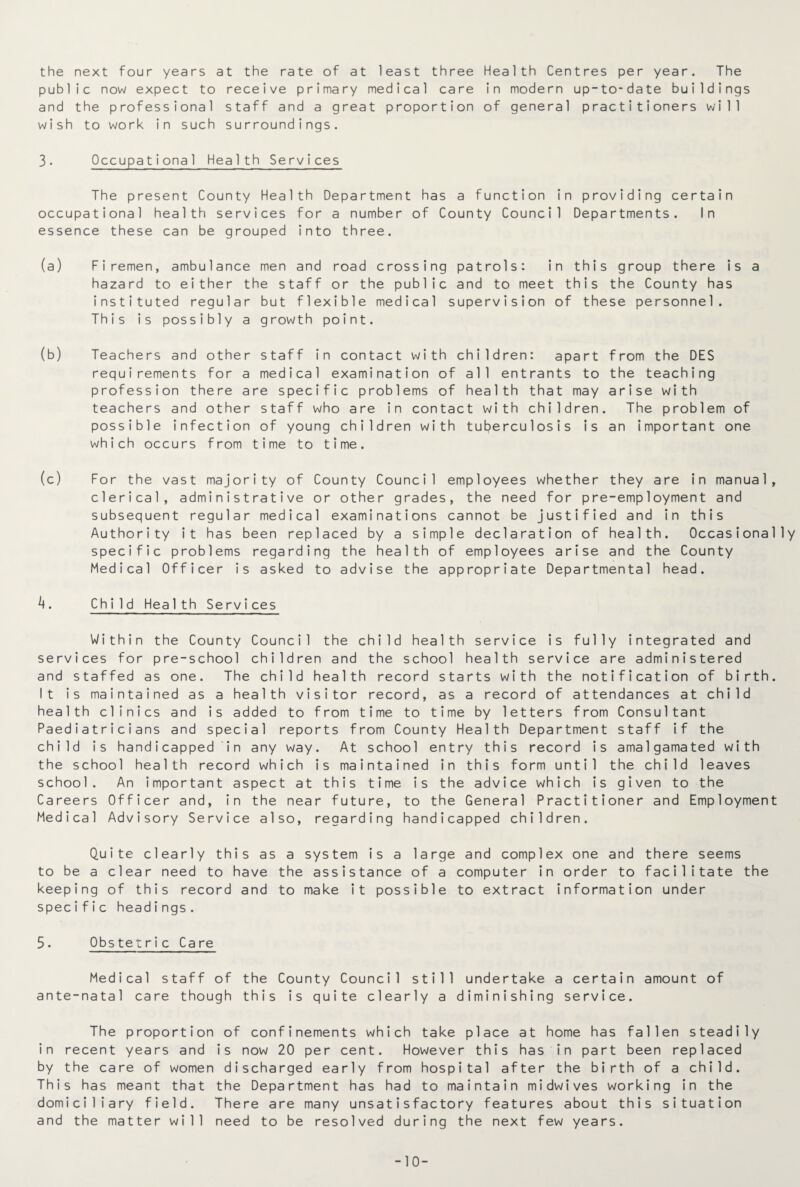 the next four years at the rate of at least three Health Centres per year. The public now expect to receive primary medical care in modern up-to-date buildings and the professional staff and a great proportion of general practitioners will wish to work in such surroundings. 3. Occupational Health Services The present County Health Department has a function in providing certain occupational health services for a number of County Council Departments. In essence these can be grouped into three. (a) Firemen, ambulance men and road crossing patrols: in this group there is a hazard to either the staff or the public and to meet this the County has instituted regular but flexible medical supervision of these personnel. This is possibly a growth point. (b) Teachers and other staff in contact with children: apart from the DES requirements for a medical examination of all entrants to the teaching profession there are specific problems of health that may arise with teachers and other staff who are in contact with children. The problem of possible infection of young children with tuberculosis is an important one which occurs from time to time. (c) For the vast majority of County Council employees whether they are in manual, clerical, administrative or other grades, the need for pre-employment and subsequent regular medical examinations cannot be justified and in this Authority it has been replaced by a simple declaration of health. Occasionally specific problems regarding the health of employees arise and the County Medical Officer is asked to advise the appropriate Departmental head. h. Child Health Services Within the County Council the child health service is fully integrated and services for pre-school children and the school health service are administered and staffed as one. The child health record starts with the notification of birth. It is maintained as a health visitor record, as a record of attendances at child health clinics and is added to from time to time by letters from Consultant Paediatricians and special reports from County Health Department staff if the child is handicapped in any way. At school entry this record is amalgamated with the school health record which is maintained in this form until the child leaves school. An important aspect at this time is the advice which is given to the Careers Officer and, in the near future, to the General Practitioner and Employment Medical Advisory Service also, regarding handicapped children. Quite clearly this as a system is a large and complex one and there seems to be a clear need to have the assistance of a computer in order to facilitate the keeping of this record and to make it possible to extract information under specific headings. 5. Obstetric Care Medical staff of the County Council still undertake a certain amount of ante-natal care though this is quite clearly a diminishing service. The proportion of confinements which take place at home has fallen steadily in recent years and is now 20 per cent. However this has in part been replaced by the care of women discharged early from hospital after the birth of a child. This has meant that the Department has had to maintain midwives working in the domiciliary field. There are many unsatisfactory features about this situation and the matter will need to be resolved during the next few years. -10-