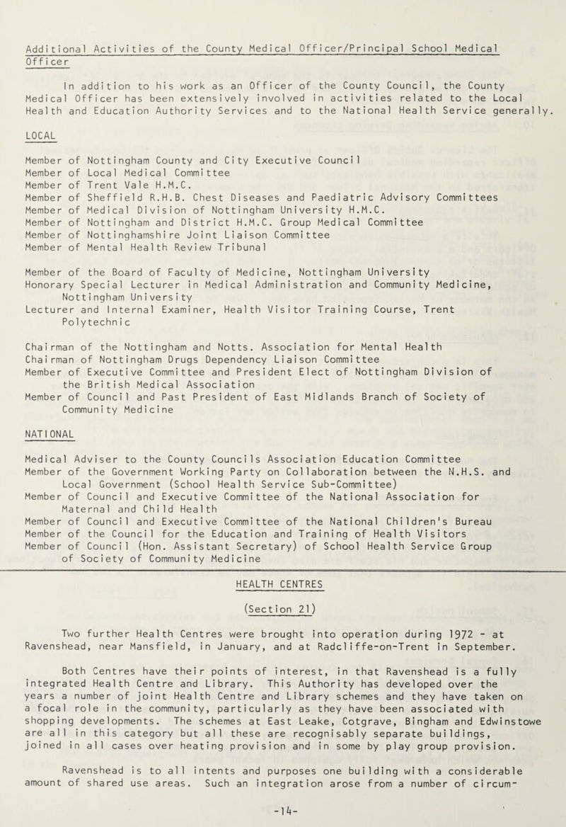 Additional Activities of the County Medical Officer/Principal School Medical Officer In addition to his work as an Officer of the County Council, the County Medical Officer has been extensively involved in activities related to the Local Health and Education Authority Services and to the National Health Service generally. LOCAL Member of Nottingham County and City Executive Council Member of Local Medical Committee Member of Trent Vale H.M.C. Member of Sheffield R.H.B. Chest Diseases and Paediatric Advisory Committees Member of Medical Division of Nottingham University H.M.C. Member of Nottingham and District H.M.C. Group Medical Committee Member of Nottinghamshire Joint Liaison Committee Member of Mental Health Review Tribunal Member of the Board of Faculty of Medicine, Nottingham University Honorary Special Lecturer in Medical Administration and Community Medicine, Nottingham University Lecturer and Internal Examiner, Health Visitor Training Course, Trent Po1ytechn i c Chairman of the Nottingham and Notts. Association for Mental Health Chairman of Nottingham Drugs Dependency Liaison Committee Member of Executive Committee and President Elect of Nottingham Division of the British Medical Association Member of Council and Past President of East Midlands Branch of Society of Community Medicine NATIONAL Medical Adviser to the County Councils Association Education Committee Member of the Government Working Party on Collaboration between the N.H.S. and Local Government (School Health Service Sub-Committee) Member of Council and Executive Committee of the National Association for Maternal and Child Health Member of Council and Executive Committee of the National Children's Bureau Member of the Council for the Education and Training of Health Visitors Member of Council (Hon. Assistant Secretary) of School Health Service Group of Society of Community Medicine HEALTH CENTRES (Section 21) Two further Health Centres were brought into operation during 1972 - at Ravenshead, near Mansfield, in January, and at Radcliffe-on-Trent in September. Both Centres have their points of interest, in that Ravenshead is a fully integrated Health Centre and Library. This Authority has developed over the years a number of joint Health Centre and Library schemes and they have taken on a focal role in the community, particularly as they have been associated with shopping developments. The schemes at East Leake, Cotgrave, Bingham and Edwinstowe are all in this category but all these are recognisably separate buildings, joined in all cases over heating provision and in some by play group provision. Ravenshead is to all intents and purposes one building with a considerable amount of shared use areas. Such an integration arose from a number of circum-