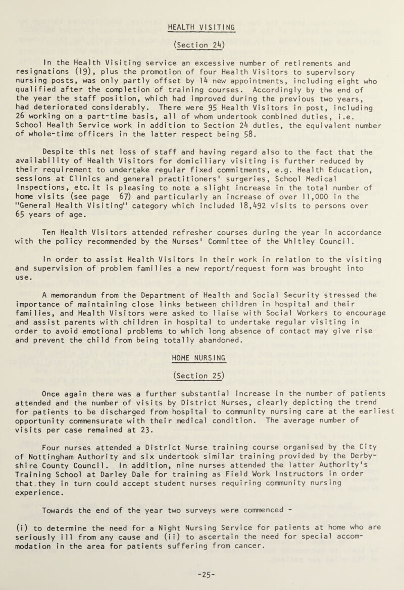 HEALTH VISITING (Section 2k) In the Health Visiting service an excessive number of retirements and resignations (19), plus the promotion of four Health Visitors to supervisory nursing posts, was only partly offset by 1*4 new appointments, including eight who qualified after the completion of training courses. Accordingly by the end of the year the staff position, which had improved during the previous two years, had deteriorated considerably. There were 95 Health Visitors in post, including 26 working on a part-time basis, all of whom undertook combined duties, i.e. School Health Service work in addition to Section 2*4 duties, the equivalent number of whole-time officers in the latter respect being 58. Despite this net loss of staff and having regard also to the fact that the availability of Health Visitors for domiciliary visiting is further reduced by their requirement to undertake regular fixed commitments, e.g. Health Education, sessions at Clinics and general practitioners' surgeries, School Medical Inspections, etc.it is pleasing to note a slight increase in the total number of home visits (see page 67) and particularly an increase of over 11,000 in the General Health Visiting category which included 18,*492 visits to persons over 65 years of age. Ten Health Visitors attended refresher courses during the year in accordance with the policy recommended by the Nurses' Committee of the Whitley Council. In order to assist Health Visitors in their work in relation to the visiting and supervision of problem families a new report/request form was brought into use. A memorandum from the Department of Health and Social Security stressed the importance of maintaining close links between children in hospital and their families, and Health Visitors were asked to liaise with Social Workers to encourage and assist parents with children in hospital to undertake regular visiting in order to avoid emotional problems to which long absence of contact may give rise and prevent the child from being totally abandoned. HOME NURSING (Section 25) Once again there was a further substantial increase in the number of patients attended and the number of visits by District Nurses, clearly depicting the trend for patients to be discharged from hospital to community nursing care at the earliest opportunity commensurate with their medical condition. The average number of visits per case remained at 23. Four nurses attended a District Nurse training course organised by the City of Nottingham Authority and six undertook similar training provided by the Derby¬ shire County Council. In addition, nine nurses attended the latter Authority's Training School at Darley Dale for training as Field Work Instructors in order that they in turn could accept student nurses requiring community nursing experience. Towards the end of the year two surveys were commenced - (i) to determine the need for a Night Nursing Service for patients at home who are seriously ill from any cause and (ii) to ascertain the need for special accom¬ modation in the area for patients suffering from cancer. -25-