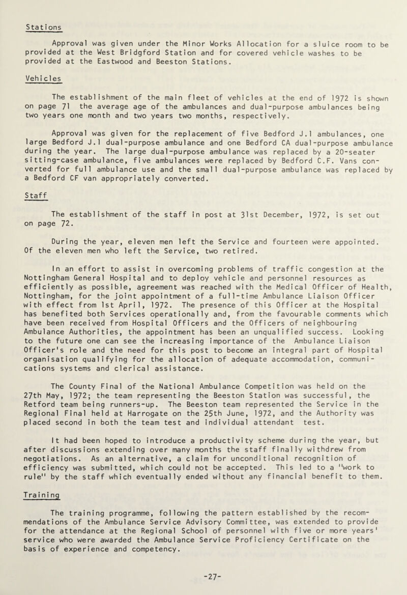 Stations Approval was given under the Minor Works Allocation for a sluice room to be provided at the West Bridgford Station and for covered vehicle washes to be provided at the Eastwood and Beeston Stations. Vehicles The establishment of the main fleet of vehicles at the end of 1972 is shown on page 71 the average age of the ambulances and dual-purpose ambulances being two years one month and two years two months, respectively. Approval was given for the replacement of five Bedford J.l ambulances, one large Bedford J.l dual-purpose ambulance and one Bedford CA dual-purpose ambulance during the year. The large dual-purpose ambulance was replaced by a 20-seater sitting-case ambulance, five ambulances were replaced by Bedford C.F. Vans con¬ verted for full ambulance use and the small dual-purpose ambulance was replaced by a Bedford CF van appropriately converted. S taf f The establishment of the staff in post at 31st December, 1972, is set out on page 72. During the year, eleven men left the Service and fourteen were appointed. Of the eleven men who left the Service, two retired. In an effort to assist in overcoming problems of traffic congestion at the Nottingham General Hospital and to deploy vehicle and personnel resources as efficiently as possible, agreement was reached with the Medical Officer of Health, Nottingham, for the joint appointment of a full-time Ambulance Liaison Officer with effect from 1st April, 1972. The presence of this Officer at the Hospital has benefited both Services operationally and, from the favourable comments which have been received from Hospital Officers and the Officers of neighbouring Ambulance Authorities, the appointment has been an unqualified success. Looking to the future one can see the increasing importance of the Ambulance Liaison Officer's role and the need for this post to become an integral part of Hospital organisation qualifying for the allocation of adequate accommodation, communi¬ cations systems and clerical assistance. The County Final of the National Ambulance Competition was held on the 27th May, 1972; the team representing the Beeston Station was successful, the Retford team being runners-up. The Beeston team represented the Service in the Regional Final held at Harrogate on the 25th June, 1972, and the Authority was placed second in both the team test and individual attendant test. It had been hoped to introduce a productivity scheme during the year, but after discussions extending over many months the staff finally withdrew from negotiations. As an alternative, a claim for unconditional recognition of efficiency was submitted, which could not be accepted. This led to a work to rule by the staff which eventually ended without any financial benefit to them. Training The training programme, following the pattern established by the recom¬ mendations of the Ambulance Service Advisory Committee, was extended to provide for the attendance at the Regional School of personnel with five or more years' service who were awarded the Ambulance Service Proficiency Certificate on the basis of experience and competency. 27-