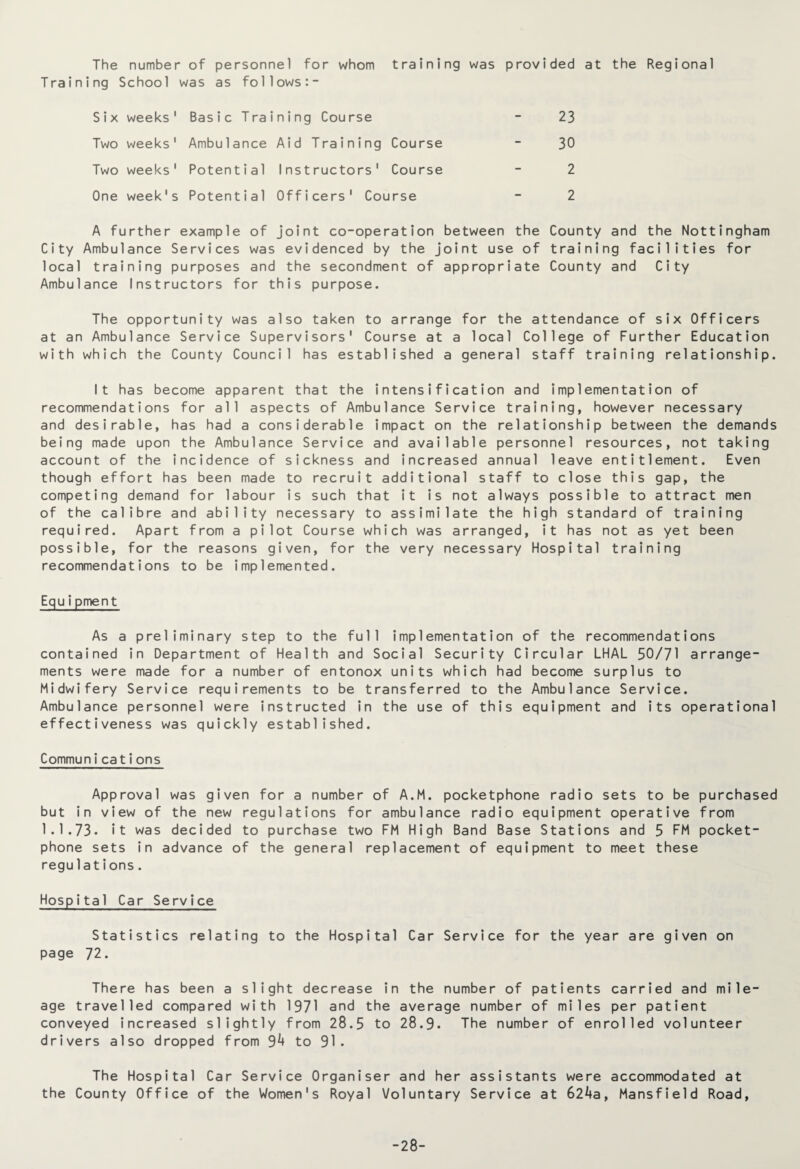 The number of personnel for whom training was provided at the Regional Training School was as follows:- Six weeks' Basic Training Course - 23 Two weeks' Ambulance Aid Training Course - 30 Two weeks' Potential Instructors' Course - 2 One week's Potential Officers' Course - 2 A further example of joint co-operation between the County and the Nottingham City Ambulance Services was evidenced by the joint use of training facilities for local training purposes and the secondment of appropriate County and City Ambulance Instructors for this purpose. The opportunity was also taken to arrange for the attendance of six Officers at an Ambulance Service Supervisors' Course at a local College of Further Education with which the County Council has established a general staff training relationship. It has become apparent that the intensification and implementation of recommendations for all aspects of Ambulance Service training, however necessary and desirable, has had a considerable impact on the relationship between the demands being made upon the Ambulance Service and available personnel resources, not taking account of the incidence of sickness and increased annual leave entitlement. Even though effort has been made to recruit additional staff to close this gap, the competing demand for labour is such that it is not always possible to attract men of the calibre and ability necessary to assimilate the high standard of training required. Apart from a pilot Course which was arranged, it has not as yet been possible, for the reasons given, for the very necessary Hospital training recommendations to be implemented. Equ ? pment As a preliminary step to the full implementation of the recommendations contained in Department of Health and Social Security Circular LHAL 50/71 arrange¬ ments were made for a number of entonox units which had become surplus to Midwifery Service requirements to be transferred to the Ambulance Service. Ambulance personnel were instructed in the use of this equipment and its operational effectiveness was quickly established. Communications Approval was given for a number of A.M. pocketphone radio sets to be purchased but in view of the new regulations for ambulance radio equipment operative from 1.1.73. it was decided to purchase two FM High Band Base Stations and 5 FM pocket- phone sets in advance of the general replacement of equipment to meet these regulations. Hospital Car Service Statistics relating to the Hospital Car Service for the year are given on page 72. There has been a slight decrease in the number of patients carried and mile¬ age travelled compared with 1971 and the average number of miles per patient conveyed increased slightly from 28.5 to 28.9. The number of enrolled volunteer drivers also dropped from 94 to 91. The Hospital Car Service Organiser and her assistants were accommodated at the County Office of the Women's Royal Voluntary Service at 624a, Mansfield Road, -28-