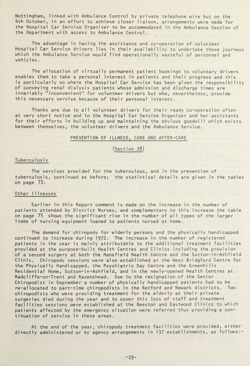 Nottingham, linked with Ambulance Control by private telephone wire but on the 4th October, in an effort to achieve closer liaison, arrangements were made for the Hospital Car Service Organiser to be accommodated in the Ambulance Section of the Department with access to Ambulance Control. V The advantage in having the assistance and co-operation of volunteer Hospital Car Service drivers lies in their availability to undertake those journeys which the Ambulance Service would find operationally wasteful of personnel and vehic1es. The allocation of virtually permanent patient bookings to voluntary drivers enables them to take a personal interest in patients and their progress and this is particularly so where the Hospital Car Service has been given the responsibility of conveying renal dialysis patients whose admission and discharge times are invariably 11 inconvenient for volunteer drivers but who, nevertheless, provide this necessary service because of their personal interest. Thanks are due to all volunteer drivers for their ready co-operation often at very short notice and to the Hospital Car Service Organiser and her assistants for their efforts in building up and maintaining the obvious goodwill which exists between themselves, the volunteer drivers and the Ambulance Service. PREVENTION OF ILLNESS, CARE AND AFTER-CARE (Section 28) Tubercu1 osis The services provided for the tuberculous, and in the prevention of tuberculosis, continued as before; the statistical details are given in the tables on page 73. Other I 11 nesses Earlier in this Report comment is made on the increase in the number of patients attended by District Nurses, and complementary to this increase the table on page 75 shows the significant rise in the number of all types of the larger items of nursing equipment loaned to patients nursed at home. The demand for chiropody for elderly persons and the physically handicapped continued to increase during 1972. The increase in the number of registered patients in the year is mainly attributable to the additional treatment facilities provided at the purpose-built Health Centres and Clinics including the provision of a second surgery at both the Mansfield Health Centre and the Sutton-in-Ashfie1d Clinic. Chiropody sessions were also established at the West Bridgford Centre for the Physically Handicapped, the Psychiatric Day Centre and the Greenhills Residential Home, Sutton-in-Ashfield, and in the newly-opened Health Centres at Radc1iffe-on-Trent and Ravenshead. Due to the resignation of the Senior Chiropodist in September a number of physically handicapped patients had to be re-allocated to part-time chiropodists in the Retford and Newark districts. Two chiropodists who were providing treatment for the elderly at their private surgeries died during the year and to cover this loss of staff and treatment facilities sessions were established at the Beeston and Eastwood Clinics to which patients affected by the emergency situation were referred thus providing a con¬ tinuation of service in these areas. At the end of the year, chiropody treatment facilities were provided, either directly administered or by agency arrangements in 137 establishments, as follows:- -29-