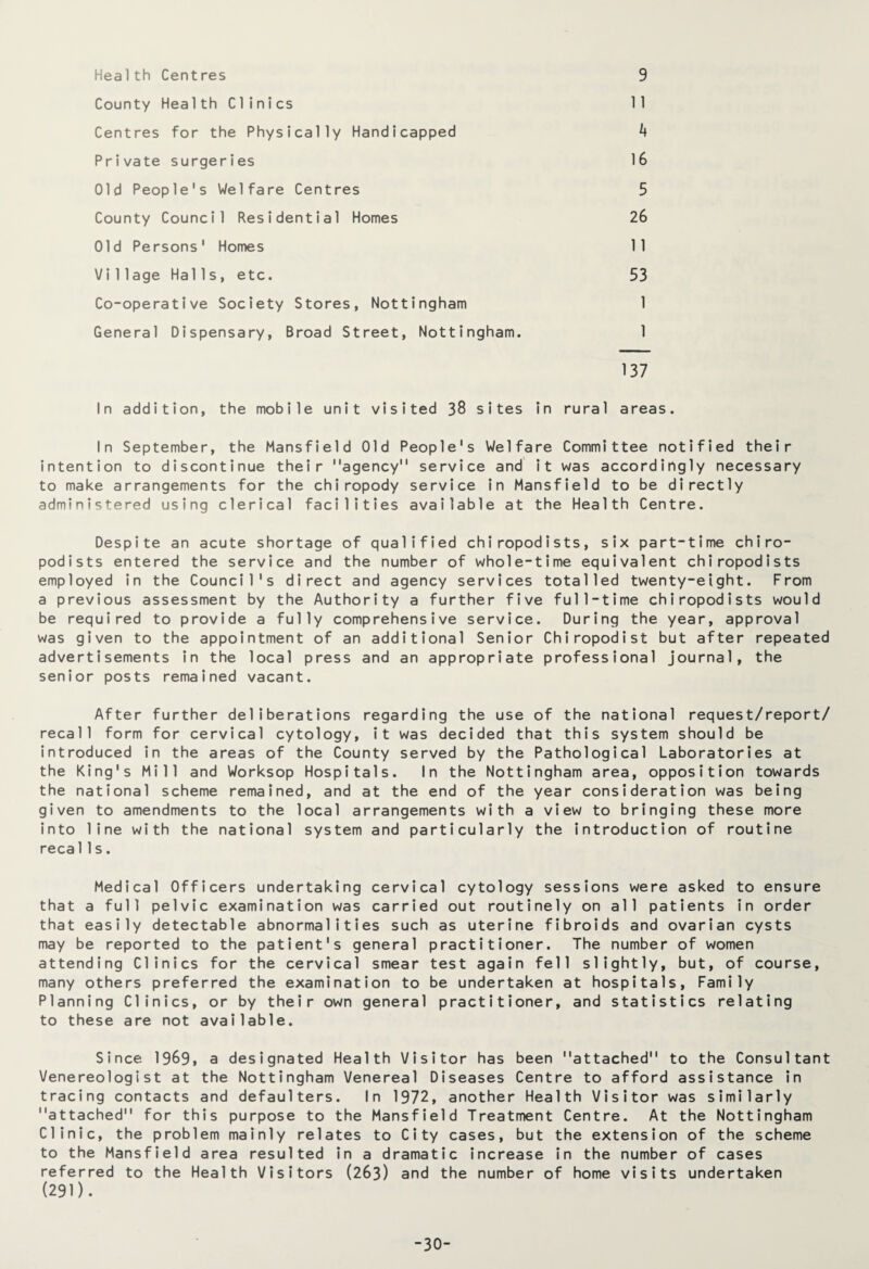 Health Centres 9 County Health Clinics 11 Centres for the Physically Handicapped 4 Private surgeries 16 Old People's Welfare Centres 5 County Council Residential Homes 26 Old Persons' Homes 11 Vi 1lage Halls, etc. 53 Co-operative Society Stores, Nottingham 1 General Dispensary, Broad Street, Nottingham. 1 137 In addition, the mobile unit visited 38 sites in rural areas. In September, the Mansfield Old People's Welfare Committee notified their intention to discontinue their agency service and it was accordingly necessary to make arrangements for the chiropody service in Mansfield to be directly administered using clerical facilities available at the Health Centre. Despite an acute shortage of qualified chiropodists, six part-time chiro¬ podists entered the service and the number of whole-time equivalent chiropodists employed in the Council's direct and agency services totalled twenty-eight. From a previous assessment by the Authority a further five full-time chiropodists would be required to provide a fully comprehensive service. During the year, approval was given to the appointment of an additional Senior Chiropodist but after repeated advertisements in the local press and an appropriate professional journal, the senior posts remained vacant. After further deliberations regarding the use of the national request/report/ recall form for cervical cytology, it was decided that this system should be introduced in the areas of the County served by the Pathological Laboratories at the King's Mill and Worksop Hospitals. In the Nottingham area, opposition towards the national scheme remained, and at the end of the year consideration was being given to amendments to the local arrangements with a view to bringing these more into line with the national system and particularly the introduction of routine reca11s. Medical Officers undertaking cervical cytology sessions were asked to ensure that a full pelvic examination was carried out routinely on all patients in order that easily detectable abnormalities such as uterine fibroids and ovarian cysts may be reported to the patient's general practitioner. The number of women attending Clinics for the cervical smear test again fell slightly, but, of course, many others preferred the examination to be undertaken at hospitals, Family Planning Clinics, or by their own general practitioner, and statistics relating to these are not available. Since 1969, a designated Health Visitor has been attached to the Consultant Venereologist at the Nottingham Venereal Diseases Centre to afford assistance in tracing contacts and defaulters. In 1972, another Health Visitor was similarly attached for this purpose to the Mansfield Treatment Centre. At the Nottingham Clinic, the problem mainly relates to City cases, but the extension of the scheme to the Mansfield area resulted in a dramatic increase in the number of cases referred to the Health Visitors (263) and the number of home visits undertaken (291). -30-