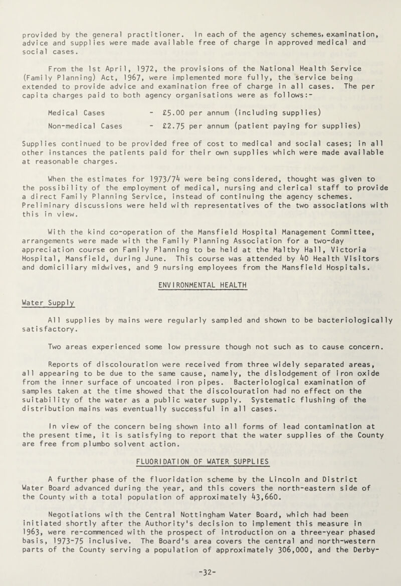 provided by the general practitioner. In each of the agency schemes*examination, advice and supplies were made available free of charge in approved medical and social cases. From the 1st April, 1972, the provisions of the National Health Service (Family Planning) Act, 1967, were implemented more fully, the service being extended to provide advice and examination free of charge in all cases. The per capita charges paid to both agency organisations were as follows:- Medical Cases - £5.00 per annum (including supplies) Non-medical Cases - £2.75 per annum (patient paying for supplies) Supplies continued to be provided free of cost to medical and social cases; in all other instances the patients paid for their own supplies which were made available at reasonable charges. When the estimates for 1973/7^ were being considered, thought was given to the possibility of the employment of medical, nursing and clerical staff to provide a direct Family Planning Service, instead of continuing the agency schemes. Preliminary discussions were held with representatives of the two associations with this in view. With the kind co-operation of the Mansfield Hospital Management Committee, arrangements were made with the Family Planning Association for a two-day appreciation course on Family Planning to be held at the Maltby Hall, Victoria Hospital, Mansfield, during June. This course was attended by 40 Health Visitors and domiciliary midwives, and 9 nursing employees from the Mansfield Hospitals. ENVIRONMENTAL HEALTH Water Supply All supplies by mains were regularly sampled and shown to be bacteriologically satis factory. Two areas experienced some low pressure though not such as to cause concern. Reports of discolouration were received from three widely separated areas, all appearing to be due to the same cause, namely, the dislodgement of iron oxide from the inner surface of uncoated iron pipes. Bacteriological examination of samples taken at the time showed that the discolouration had no effect on the suitability of the water as a public water supply. Systematic flushing of the distribution mains was eventually successful in all cases. In view of the concern being shown into all forms of lead contamination at the present time, it is satisfying to report that the water supplies of the County are free from plumbo solvent action. FLUORIDATION OF WATER SUPPLIES A further phase of the fluoridation scheme by the Lincoln and District Water Board advanced during the year, and this covers the north-eastern side of the County with a total population of approximately 43,660. Negotiations with the Central Nottingham Water Board, which had been initiated shortly after the Authority's decision to implement this measure in 1963, were re-commenced with the prospect of introduction on a three-year phased basis, 1973-75 inclusive. The Board's area covers the central and north-western parts of the County serving a population of approximately 306,000, and the Derby- -32-