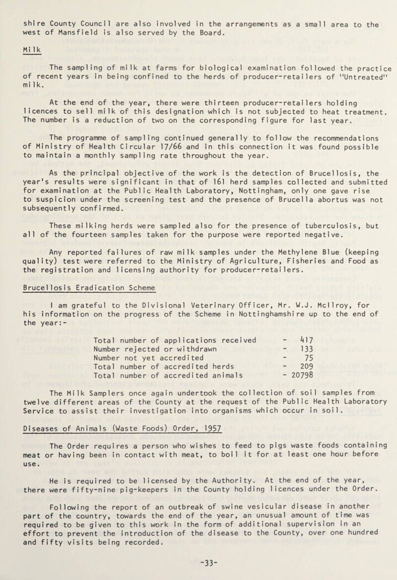 shire County Council are also involved in the arrangements as a small area to the west of Mansfield is also served by the Board. Milk The sampling of milk at farms for biological examination followed the practice of recent years in being confined to the herds of producer-retailers of Untreated milk. At the end of the year, there were thirteen producer-retailers holding licences to sell milk of this designation which is not subjected to heat treatment. The number is a reduction of two on the corresponding figure for last year. The programme of sampling continued generally to follow the recommendations of Ministry of Health Circular 17/66 and in this connection it was found possible to maintain a monthly sampling rate throughout the year. As the principal objective of the work is the detection of Brucellosis, the year's results were significant in that of 161 herd samples collected and submitted for examination at the Public Health Laboratory, Nottingham, only one gave rise to suspicion under the screening test and the presence of Brucella abortus was not subsequently confirmed. These milking herds were sampled also for the presence of tuberculosis, but all of the fourteen samples taken for the purpose were reported negative. Any reported failures of raw milk samples under the Methylene Blue (keeping quality) test were referred to the Ministry of Agriculture, Fisheries and Food as the registration and licensing authority for producer-retailers. Brucellosis Eradication Scheme I am grateful to the Divisional Veterinary Officer, Mr. W.J. Mcllroy, for his information on the progress of the Scheme in Nottinghamshire up to the end of the year:- Total number of applications received - 417 Number rejected or withdrawn - 133 Number not yet accredited - 75 Total number of accredited herds - 209 Total number of accredited animals - 20798 The Milk Samplers once again undertook the collection of soil samples from twelve different areas of the County at the request of the Public Health Laboratory Service to assist their investigation into organisms which occur in soil. Diseases of Animals (Waste Foods) Order, 1957 The Order requires a person who wishes to feed to pigs waste foods containing meat or having been in contact with meat, to boil it for at least one hour before use. He is required to be licensed by the Authority. At the end of the year, there were fifty-nine pig-keepers in the County holding licences under the Order. Following the report of an outbreak of swine vesicular disease in another part of the country, towards the end of the year, an unusual amount of time was required to be given to this work in the form of additional supervision in an effort to prevent the introduction of the disease to the County, over one hundred and fifty visits being recorded. -33-
