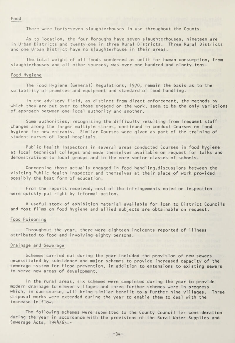Food There were forty-seven slaughterhouses in use throughout the County. As to location, the four Boroughs have seven slaughterhouses, nineteen are in Urban Districts and twenty-one in three Rural Districts. Three Rural Districts and one Urban District have no slaughterhouse in their areas. The total weight of all foods condemned as unfit for human consumption, from slaughterhouses and all other sources, was over one hundred and ninety tons. Food Hygiene The Food Hygiene (General) Regulations, 1970, remain the basis as to the suitability of premises and equipment and standard of food handling. In the advisory field, as distinct from direct enforcement, the methods by which they are put over to those engaged on the work, seem to be the only variations of approach between one local authority and another. Some authorities, recognising the difficulty resulting from frequent staff changes among the larger multiple stores, continued to conduct Courses on food hygiene for new entrants. Similar Courses were given as part of the training of student nurses of local hospitals. Public Health Inspectors in several areas conducted Courses in food hygiene at local technical colleges and made themselves available on request for talks and demonstrations to local groups and to the more senior classes of schools. Concerning those actually engaged in food handling,discussions between the visiting Public Health Inspector and themselves at their place of work provided possibly the best form of education. From the reports received, most of the infringements noted on inspection were quickly put right by informal action. A useful stock of exhibition material available for loan to District Councils and most films on food hygiene and allied subjects are obtainable on request. Food Poisoning Throughout the year, there were eighteen incidents reported of illness attributed to food and involving eighty persons. Drainage and Sewerage Schemes carried out during the year included the provision of new sewers necessitated by subsidence and major schemes to provide increased capacity of the sewerage system for flood prevention, in addition to extensions to existing sewers to serve new areas of development. In the rural areas, six schemes were completed during the year to provide modern drainage to eleven villages and three further schemes were in progress which, in due course, will bring similar benefit to a further nine villages. Three disposal works were extended during the year to enable them to deal with the increase in flow. The following schemes were submitted to the County Council for consideration during the year in accordance with the provisions of the Rural Water Supplies and Sewerage Acts, 19^/65:- -3*-