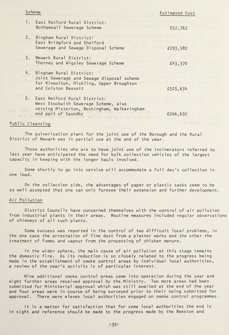 Scheme Estimated Cost 1. East Retford Rural District: Bothamsall Sewerage Scheme 2. Bingham Rural District: East Bridgford and Shelford Sewerage and Sewage Disposal Scheme 3. Newark Rural District: Thorney and Wigs ley Sewerage Scheme 4. Bingham Rural District: Joint Sewerage and Sewage disposal scheme for Kinoulton, Hickling, Upper Broughton and Colston Bassett 5. East Retford Rural District: West Stockwith Sewerage Scheme, also serving Misterton, Beckingham, Walkeringham and part of Saundby Public Cleansing £52,762 £293,582 £43,370 £525,634 £246,650 The pulverisation plant for the joint use of the Borough and the Rural District of Newark was in partial use at the end of the year. Those authorities who are to have joint use of the incinerators referred to last year have anticipated the need for bulk collection vehicles of the largest capacity in keeping with the longer hauls involved. Some shortly to go into service will accommodate a full day's collection in one load. On the collection side, the advantages of paper or plastic sacks seem to be so well accepted that one can only foresee their extension and further development. Air Pollution District Councils have concerned themselves with the control of air pollution from industrial plants in their areas. Routine measures included regular observations of chimneys of all such plants. Some success was reported in the control of two difficult local problems, in the one case the arrestation of fine dust from a plaster works and the other the treatment of fumes and vapour from the processing of chicken manure. In the wider sphere, the main cause of air pollution at this stage remains the domestic fire. As its reduction is so closely related to the progress being made in the establishment of smoke control areas by individual local authorities, a review of the year's activity is of particular interest. Nine additional smoke control areas came into operation during the year and eight further areas received approval by the Ministry. Two more areas had been submitted for Ministerial approval which was still awaited at the end of the year and four areas were in course of being surveyed prior to their being submitted for approval. There were eleven local authorities engaged on smoke control programmes. It is a matter for satisfaction that for some local authorities the end is in sight and reference should be made to the progress made by the Beeston and -35-