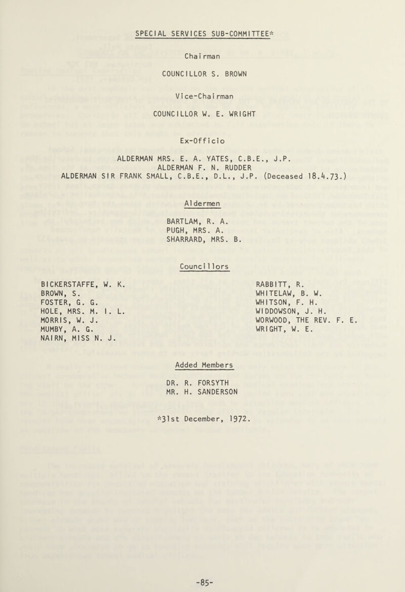 SPECIAL SERVICES SUB-COMMITTEE* Chairman COUNCILLOR S. BROWN Vice-Chairman COUNCILLOR W. E. WRIGHT Ex-Officio ALDERMAN MRS. E. A. YATES, C.B.E., J.P. ALDERMAN F. N. RUDDER ALDERMAN SIR FRANK SMALL, C.B.E., D.L., J.P. (Deceased 18.4.73.) A1dermen BARTLAM, R. A. PUGH, MRS. A. SHARRARD, MRS. B. Counci 11ors BICKERSTAFFE, W. K. BROWN, S. FOSTER, G. G. HOLE, MRS. M. I. L. MORRIS, W. J. MUMBY, A. G. NAIRN, MISS N. J. RABBITT, R. WHITELAW, B. W. WHITSON, F. H. WIDDOWSON, J. H. WORWOOD, THE REV. F. E. WRIGHT, W. E. Added Members DR. R. FORSYTH MR. H. SANDERSON *31st December, 1972. -85-