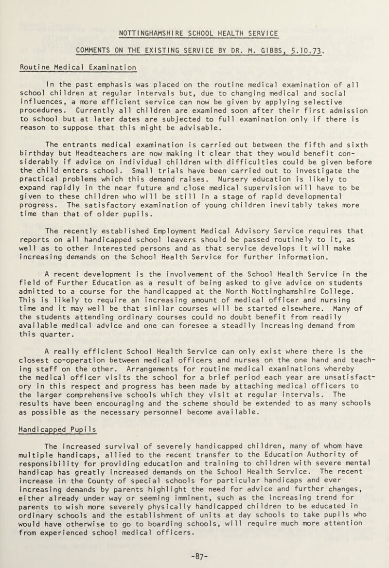 NOTTINGHAMSHIRE SCHOOL HEALTH SERVICE COMMENTS ON THE EXISTING SERVICE BY DR. M. GIBBS, 5.10.73. Routine Medical Examination In the past emphasis was placed on the routine medical examination of all school children at regular intervals but, due to changing medical and social influences, a more efficient service can now be given by applying selective procedures. Currently all children are examined soon after their first admission to school but at later dates are subjected to full examination only if there is reason to suppose that this might be advisable. The entrants medical examination is carried out between the fifth and sixth birthday but Headteachers are now making it clear that they would benefit con¬ siderably if advice on individual children with difficulties could be given before the child enters school. Small trials have been carried out to investigate the practical problems which this demand raises. Nursery education is likely to expand rapidly in the near future and close medical supervision will have to be given to these children who will be still in a stage of rapid developmental progress. The satisfactory examination of young children inevitably takes more time than that of older pupils. The recently established Employment Medical Advisory Service requires that reports on all handicapped school leavers should be passed routinely to it, as well as to other interested persons and as that service develops it will make increasing demands on the School Health Service for further information. A recent development is the involvement of the School Health Service in the field of Further Education as a result of being asked to give advice on students admitted to a course for the handicapped at the North Nottinghamshire College. This is likely to require an increasing amount of medical officer and nursing time and it may well be that similar courses will be started elsewhere. Many of the students attending ordinary courses could no doubt benefit from readily available medical advice and one can foresee a steadily increasing demand from this quarter. A really efficient School Health Service can only exist where there is the closest co-operation between medical officers and nurses on the one hand and teach¬ ing staff on the other. Arrangements for routine medical examinations whereby the medical officer visits the school for a brief period each year are unsatisfact¬ ory in this respect and progress has been made by attaching medical officers to the larger comprehensive schools which they visit at regular intervals. The results have been encouraging and the scheme should be extended to as many schools as possible as the necessary personnel become available. Handicapped Pupi1s The increased survival of severely handicapped children, many of whom have multiple handicaps, allied to the recent transfer to the Education Authority of responsibility for providing education and training to children with severe mental handicap has greatly increased demands on the School Health Service. The recent increase in the County of special schools for particular handicaps and ever increasing demands by parents highlight the need for advice and further changes, either already under way or seeming imminent, such as the increasing trend for parents to wish more severely physically handicapped children to be educated in ordinary schools and the establishment of units at day schools to take pupils who would have otherwise to go to boarding schools, will require much more attention from experienced school medical officers. -87-