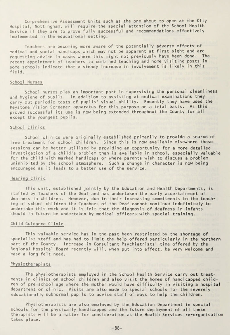 Comprehensive Assessment Units such as the one about to open at the City Hospital, Nottingham, will require the special attention of the School Health Service if they are to prove fully successful and recommendations effectively implemented in the educational setting. Teachers are becoming more aware of the potentially adverse effects of medical and social handicaps which may not be apparent at first sight and are requesting advice in cases where this might not previously have been done. The recent appointment of teachers to combined teaching and home visiting posts in some schools indicate that a steady increase in involvement is likely in this field. School Nurses School nurses play an important part in supervising the personal cleanliness and hygiene of pupils. In addition to assisting at medical examinations they carry out periodic tests of pupils' visual ability. Recently they have used the Keystone Vision Screener apparatus for this purpose on a trial basis. As this proved successful its use is now being extended throughout the County for all except the youngest pupils. School Clinics School clinics were originally established primarily to provide a source of free treatment for school children. Since this is now available elsewhere these sessions can be better utilised by providing an opportunity for a more detailed investigation of a child's problem than is available in school, especially valuable for the child with marked handicaps or where parents wish to discuss a problem uninhibited by the school atmosphere. Such a change in character is now being encouraged as it leads to a better use of the service. Hearing Clinic This unit, established jointly by the Education and Health Departments, is staffed by Teachers of the Deaf and has undertaken the early ascertainment of deafness in children. However, due to their increasing commitments to the teach¬ ing of school children the Teachers of the Deaf cannot continue indefinitely to undertake this work and it is felt that the diagnosis of deafness in infants should in future be undertaken by medical officers with special training. Child Guidance Clinic This valuable service has in the past been restricted by the shortage of specialist staff and has had to limit the help offered particularly in the northern part of the County. Increase in Consultant Psychiatrists' time offered by the Regional Hospital Board recently will, when put into effect, be very welcome and ease a long felt need. Physiotherapists The physiotherapists employed in the School Health Service carry out treat¬ ments in clinics on school children and also visit the homes of handicapped child¬ ren of pre-school age where the mother would have difficulty in visiting a hospital department or clinic. Visits are also made to special schools for the severely educationally subnormal pupils to advise staff of ways to help the children. Physiotherapists are also employed by the Education Department in special schools for the physically handicapped and the future deployment of all these therapists will be a matter for consideration as the Health Services re-organisation takes place. -88-