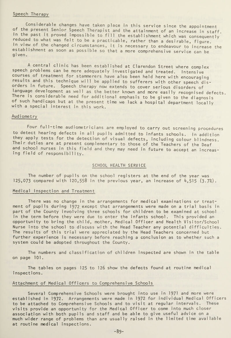 Speech Therapy Considerable changes have taken place in this service since the appointment of the present Senior Speech Therapist and the attainment of an increase in staff. In the past it proved impossible to fill the establishment which was consequently* reduced to what was felt to be a practicable, rather than a desirable, figure. In view of the changed circumstances, it is necessary to endeavour to increase the establishment as soon as possible so that a more comprehensive service can be given. A central clinic has been established at Clarendon Street where complex speech problems can be more adequately investigated and treated. Intensive courses of treatment for stammerers have also been held here with encouraging results and this technique will be applied to sufferers with other speech dis¬ orders in future. Speech therapy now extends to cover serious disorders of language development as well as the better known and more easily recognised defects. There is considerable need for additional emphasis to be given to the diagnosis of such handicaps but at the present time we lack a hospital department locally with a special interest in this work. Audiomet ry Four full-time audiometricians are employed to carry out screening procedures to detect hearing defects in all pupils admitted to infants schools. In addition they apply tests for the detection of visual defects, including colour blindness. Their duties are at present complementary to those of the Teachers of the Deaf and school nurses in this field and they may need in future to accept an increas¬ ing field of responsibility. SCHOOL HEALTH SERVICE The number of pupils on the school registers at the end of the year was 125,073 compared with 120,558 in the previous year, an increase of 4,515 (3.7%). Medical Inspection and Treatment There was no change in the arrangements for medical examinations or treat¬ ment of pupils during 1972.except that arrangements were made on a trial basis in part of the County involving three schools for children to be examined at school in the term before they were due to enter the infants school. This provided an opportunity to bring the child, mother, Medical Officer and Health Visitor/School Nurse into the school to discuss with the Head Teacher any potential difficulties. The results of this trial were appreciated by the Head Teachers concerned but further experience is necessary before reaching a conclusion as to whether such a system could be adopted throughout the County. The numbers and classification of children inspected are shown in the table on page 101. The tables on pages 125 to 126 show the defects found at routine medical inspections. Attachment of Medical Officers to Comprehensive Schools Several Comprehensive Schools were brought into use in 1971 and more were established in 1972. Arrangements were made in 1972 for individual Medical Officers to be attached to Comprehensive Schools and to visit at regular intervals. These visits provide an opportunity for the Medical Officer to come into much closer association with both pupils and staff and be able to give useful advice on a much wider range of problems than are usually raised in the limited time available at routine medical inspections. -89-