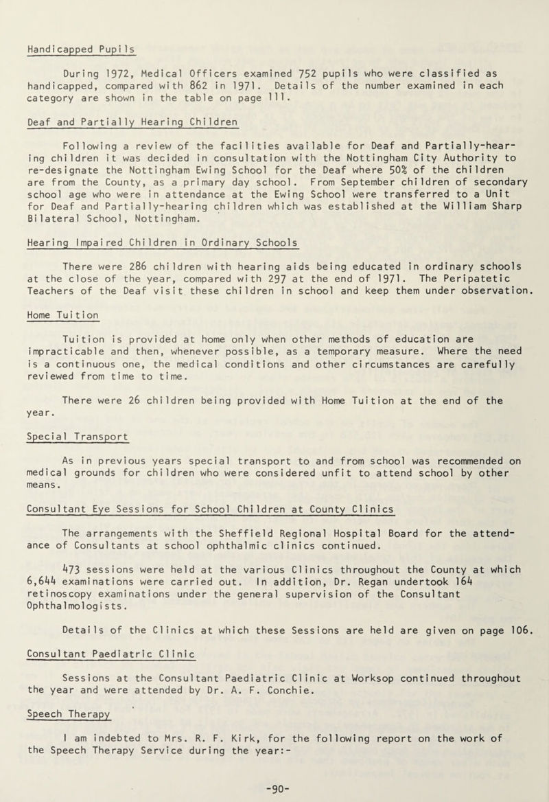 Handicapped Pupi1s During 1972, Medical Officers examined 752 pupils who were classified as handicapped, compared with 862 in 1971. Details of the number examined in each category are shown in the table on page 111. Deaf and Partially Hearing Children Following a review of the facilities available for Deaf and Partially-hear¬ ing children it was decided in consultation with the Nottingham City Authority to re-designate the Nottingham Ewing School for the Deaf where 50% of the children are from the County, as a primary day school. From September children of secondary school age who were in attendance at the Ewing School were transferred to a Unit for Deaf and Partially-hearing children which was established at the William Sharp Bilateral School, Nottingham. Hearing Impaired Children in Ordinary Schools There were 286 children with hearing aids being educated in ordinary schools at the close of the year, compared with 297 at the end of 1971. The Peripatetic Teachers of the Deaf visit these children in school and keep them under observation Home Tuition Tuition is provided at home only when other methods of education are impracticable and then, whenever possible, as a temporary measure. Where the need is a continuous one, the medical conditions and other circumstances are carefully reviewed from time to time. There were 26 children being provided with Home Tuition at the end of the year. Special Transport As in previous years special transport to and from school was recommended on medical grounds for children who were considered unfit to attend school by other means. Consultant Eye Sessions for School Children at County Clinics The arrangements with the Sheffield Regional Hospital Board for the attend¬ ance of Consultants at school ophthalmic clinics continued. A73 sessions were held at the various Clinics throughout the County at which 6,644 examinations were carried out. In addition, Dr. Regan undertook 164 retinoscopy examinations under the general supervision of the Consultant Ophtha1 mologists. Details of the Clinics at which these Sessions are held are given on page 106 Consultant Paediatric Clinic Sessions at the Consultant Paediatric Clinic at Worksop continued throughout the year and were attended by Dr. A. F. Conchie. Speech Therapy I am indebted to Mrs. R. F. Kirk, for the following report on the work of the Speech Therapy Service during the year:- -90-
