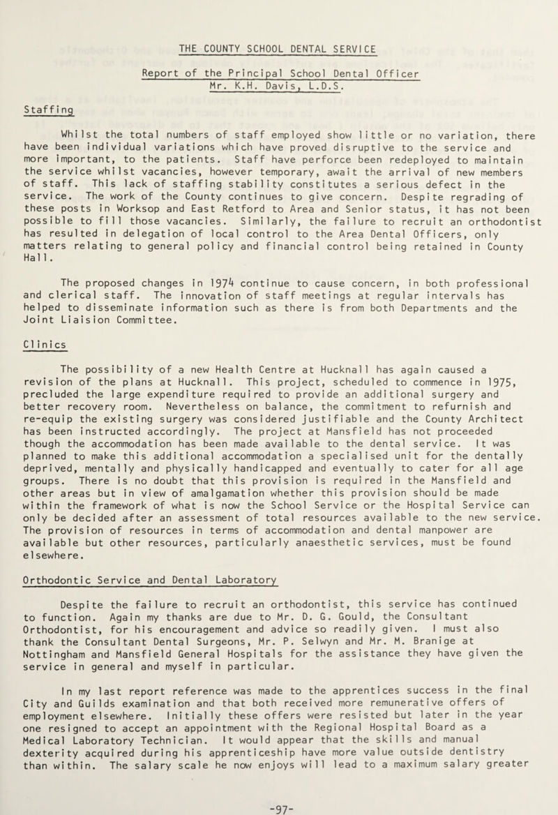 THE COUNTY SCHOOL DENTAL SERVICE Report of the Principal School Dental Officer Mr. K.H. Davis, L.D.S . Staff!ng Whilst the total numbers of staff employed show little or no variation, there have been individual variations which have proved disruptive to the service and more important, to the patients. Staff have perforce been redeployed to maintain the service whilst vacancies, however temporary, await the arrival of new members of staff. This lack of staffing stability constitutes a serious defect in the service. The work of the County continues to give concern. Despite regrading of these posts in Worksop and East Retford to Area and Senior status, it has not been possible to fill those vacancies. Similarly, the failure to recruit an orthodontist has resulted in delegation of local control to the Area Dental Officers, only matters relating to general policy and financial control being retained in County Hall. The proposed changes in 197^ continue to cause concern, in both professional and clerical staff. The innovation of staff meetings at regular intervals has helped to disseminate information such as there is from both Departments and the Joint Liaision Committee. Clinics The possibility of a new Health Centre at Hucknall has again caused a revision of the plans at Hucknall. This project, scheduled to commence in 1975, precluded the large expenditure required to provide an additional surgery and better recovery room. Nevertheless on balance, the commitment to refurnish and re-equip the existing surgery was considered justifiable and the County Architect has been instructed accordingly. The project at Mansfield has not proceeded though the accommodation has been made available to the dental service. It was planned to make this additional accommodation a specialised unit for the dentally deprived, mentally and physically handicapped and eventually to cater for all age groups. There is no doubt that this provision is required in the Mansfield and other areas but in view of amalgamation whether this provision should be made within the framework of what is now the School Service or the Hospital Service can only be decided after an assessment of total resources available to the new service. The provision of resources in terms of accommodation and dental manpower are available but other resources, particularly anaesthetic services, must be found e1sewhe re. Orthodontic Service and Dental Laboratory Despite the failure to recruit an orthodontist, this service has continued to function. Again my thanks are due to Mr. D. G. Gould, the Consultant Orthodontist, for his encouragement and advice so readily given. I must also thank the Consultant Dental Surgeons, Mr. P. Selwyn and Mr. M. Branige at Nottingham and Mansfield General Hospitals for the assistance they have given the service in general and myself in particular. In my last report reference was made to the apprentices success in the final City and Guilds examination and that both received more remunerative offers of employment elsewhere. Initially these offers were resisted but later in the year one resigned to accept an appointment with the Regional Hospital Board as a Medical Laboratory Technician. It would appear that the skills and manual dexterity acquired during his apprenticeship have more value outside dentistry than within. The salary scale he now enjoys will lead to a maximum salary greater -97-