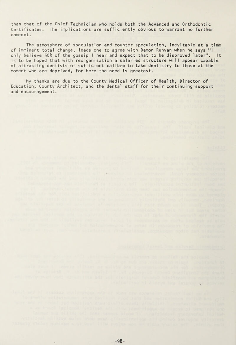 than that of the Chief Technician who holds both the Advanced and Orthodontic Certificates. The implications are sufficiently obvious to warrant no further comment. The atmosphere of speculation and counter speculation, inevitable at a time of imminent total change, leads one to agree with Damon Runyan when he says I only believe 50% of the gossip I hear and expect that to be disproved later. It is to be hoped that with reorganisation a salaried structure will appear capable of attracting dentists of sufficient calibre to take dentistry to those at the moment who are deprived, for here the need is greatest. My thanks are due to the County Medical Officer of Health, Director of Education, County Architect, and the dental staff for their continuing support and encouragement. -98-