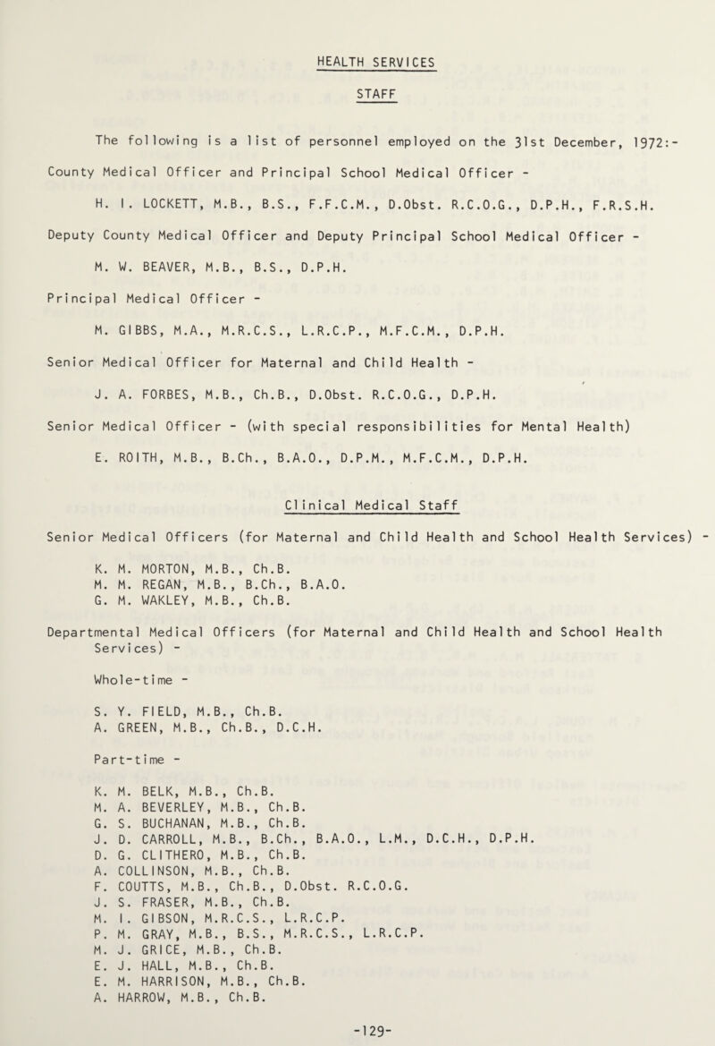 HEALTH SERVICES STAFF The following is a list of personnel employed on the 31st December, 1372:- County Medical Officer and Principal School Medical Officer - H. I. LOCKETT, M.B., B.S., F.F.C.M., D.Obst. R.C.O.G., D.P.H., F.R.S.H. Deputy County Medical Officer and Deputy Principal School Medical Officer - M. W. BEAVER, M.B., B.S., D.P.H. Principal Medical Officer - M. GIBBS, M.A., M.R.C.S., L.R.C.P., M.F.C.M., D.P.H. Senior Medical Officer for Maternal and Child Health - J. A. FORBES, M.B., Ch.B., D.Obst. R.C.O.G., D.P.H. Senior Medical Officer - (with special responsibilities for Mental Health) E. ROITH, M.B., B.Ch., B.A.O., D.P.M., M.F.C.M., D.P.H. Clinical Medical Staff Senior Medical Officers (for Maternal and Child Health and School Health Services) K. M. MORTON, M.B., Ch.B. M. M. REGAN, M.B., B.Ch., B.A.O. G. M. WAKLEY, M.B., Ch.B. Departmental Medical Officers (for Maternal and Child Health and School Health Services) - Whole-time - S. Y. FIELD, M.B., Ch.B. A. GREEN, M.B., Ch.B., D.C.H. Part-time - K. M. BELK, M.B., Ch.B. M. A. BEVERLEY, M.B., Ch.B. G. S. BUCHANAN, M.B., Ch.B. J. D. CARROLL, M.B., B.Ch., B.A.O., L.M., D.C.H., D.P.H. D. G. CLITHERO, M.B., Ch.B. A. COLLINSON, M.B., Ch.B. F. COUTTS, M.B., Ch.B., D.Obst. R.C.O.G. J. S. FRASER, M.B., Ch.B. M. I. GIBSON, M.R.C.S., L.R.C.P. P. M. GRAY, M.B., B.S., M.R.C.S., L.R.C.P. M. J. GRICE, M.B., Ch.B. E. J. HALL, M.B., Ch.B. E. M. HARRISON, M.B., Ch.B. A. HARROW, M.B., Ch.B. -129-