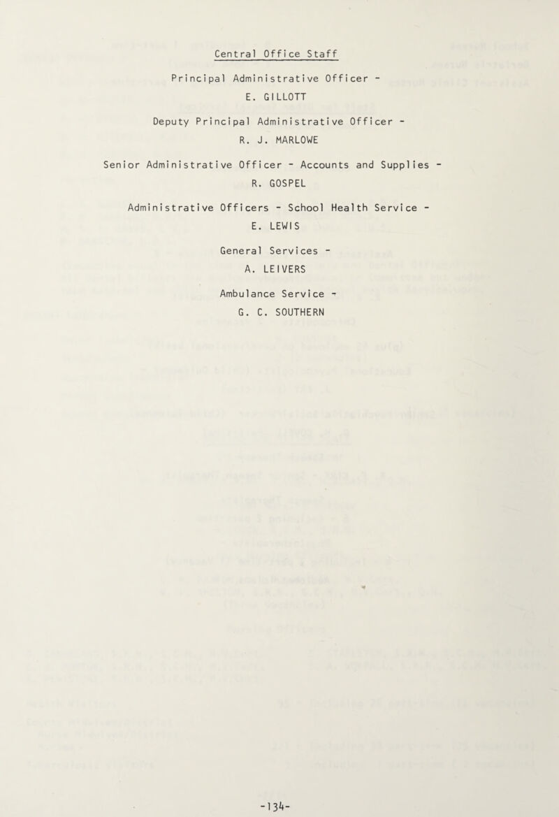 Central Office Staff Principal Administrative Officer - E. GILLOTT Deputy Principal Administrative Officer - R. J. MARLOWE Senior Administrative Officer - Accounts and Supplies R. GOSPEL Administrative Officers - School Health Service - E. LEWIS General Services - A. LEI VERS Ambulance Service -t G. C. SOUTHERN * -1 34-
