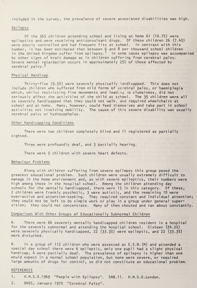 included in the survey, the prevalence of severe associated disabilities was high. Epi1epsy Of the 365 children attending school and living at home 61 (16.7%) were epileptics and were receiving anticonvulsant drugs. Of these children 26 (7.4%) were poorly controlled and had frequent fits at school. In contrast with this number, it has been estimated that between 6 and 8 per thousand school children in the United Kingdom suffer from epilepsy.^ In some cases epilepsy was accompanied by other signs of brain damage as in children suffering from cerebral palsy. Severe mental retardation occurs in approximately 25% of those affected by cerebral palsy.^ Physical Handicap Thirty-five (9*5%) were severely physically handicapped. This does not include children who suffered from mild forms of cerebral palsy, or haemiplegia which, whilst restricting fine movements and leading to clumsiness, did not seriously affect the activities of the child at school. The 35 children were all so severely handicapped that they could not walk, and required wheelchairs at school and at home. Many, however, could feed themse ves and take part in school activities not involving mobility. The cause of this severe disability was usually cerebral palsy or hydrocephalus. Other Handicapping Conditions There were two children completely blind and 11 registered as partially sighted. Three were profoundly deaf, and 3 partially hearing. There were 5 children with severe heart defects. Behaviour Problems Along with children suffering from severe epilepsy this group posed the greatest educational problem. Such children were usually extremely difficult to manage in the home environment and, as with severe epileptics, their numbers were high among those in the hospital school. Among the children attending day schools for the mentally handicapped, there were 15 in this category. Of these, 2 children were frankly psychotic, 3 were autistic, and the remaining 10 were over-active and attention-seeking. They required constant and individual attention; they could not be left to do simple work or play in a group under general super¬ vision; they could not concentrate. Many of them shouted and ran about constantly. Comparison With Other Groups of Educationally Subnormal Children A. There were 66 severely mentally handicapped children resident in a hospital for the severely subnormal and attending the hospital school. Sixteen (24.2%) were severely physically handicapped, 22 (33-3%) were epileptic, and 22 (33•3%) were disturbed. B- In a group of 112 children who were assessed as E.S.N.(M) and attended a special day school there were 6 epileptic, only one pupil had a slight physical handicap, 4 were partially deaf. The prevalence of epilepsy is higher than one would expect in a normal school population, but none were severe, or required large amounts of drugs for control, so did not constitute an educational problem. REFERENCES 1. H.M.S.O.I969 People with Epilepsy. SNB.ll. H.M.S.O.London. 2. DHSS, January 1970 Cerebral Palsy.