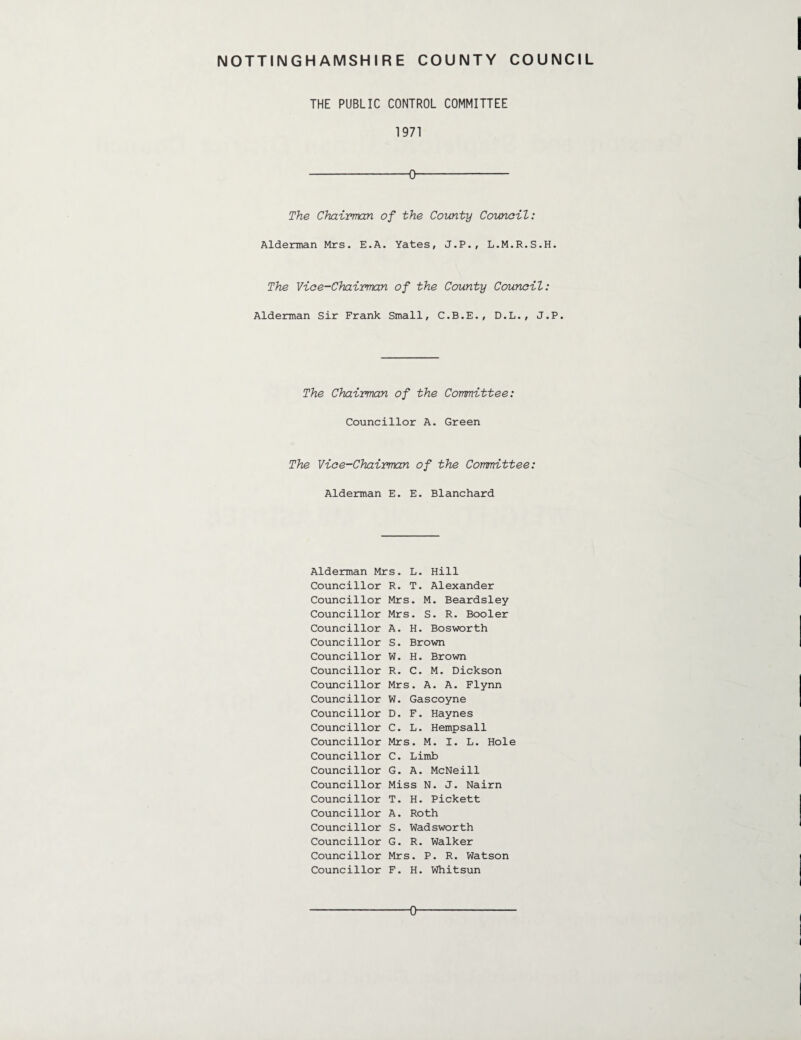 THE PUBLIC CONTROL COMMITTEE 1971 -0- The Chairman of the County Council: Alderman Mrs. E.A. Yates, J.P., L.M.R.S.H. The Vice-Chairman of the County Council: Alderman Sir Frank Small, C.B.E., D.L., J.P. The Chairman of the Committee: Councillor A. Green The Vice-Chairman of the Committee: Alderman E. E. Blanchard Alderman Mrs. L. Hill Councillor R. T. Alexander Councillor Mrs. M. Beardsley Councillor Mrs. S. R. Booler Councillor A. H. Bosworth Councillor S. Brown Councillor W. H. Brown Councillor R. C. M. Dickson Councillor Mrs. A. A. Flynn Councillor W. Gascoyne Councillor D. F. Haynes Councillor C. L. Hempsall Councillor Mrs. M. I. L. Hole Councillor C. Limb Councillor G. A. McNeill Councillor Miss N. J. Nairn Councillor T. H. Pickett Councillor A. Roth Councillor S. Wadsworth Councillor G. R. Walker Councillor Mrs. P. R. Watson Councillor F. H. Whitsun O