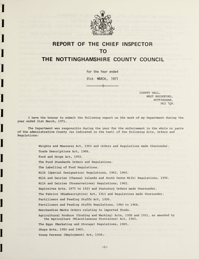 REPORT OF THE CHIEF INSPECTOR TO THE NOTTINGHAMSHIRE COUNTY COUNCIL for the Year ended 31st MARCH, 1971 -0- COUNTY HALL, WEST BRIDGFORD, NOTTINGHAM, NG2 7QP. I have the honour to submit the following report on the work of my Department during the year ended 31st March, 1971. The Department was responsible during the year for the enforcement in the whole or parts of the administrative County (as indicated in the text) of the following Acts, Orders and Regulations: Weights and Measures Act, 1963 and Orders and Regulations made thereunder. Trade Descriptions Act, 1968. Food and Drugs Act, 1955. The Food Standards Orders and Regulations. The Labelling of Food Regulations. Milk (Special Designation) Regulations, 1963, 1965. Milk and Dairies (Channel Islands and South Devon Milk) Regulations, 1956. Milk and Dairies (Preservatives) Regulations, 1962. Explosives Acts, 1875 to 1923 and Statutory Orders made thereunder. The Fabrics (Misdescription) Act, 1913 and Regulations made thereunder. Fertilisers and Feeding Stuffs Act, 1926. Fertilisers and Feeding Stuffs Regulations, 1960 to 1964. Merchandise Marks Orders relating to imported foods. Agricultural Produce (Grading and Marking) Acts, 1928 and 1931, as amended by the Agriculture (Miscellaneous Provisions) Act, 1963. The Eggs (Marketing and Storage) Regulations, 1965. Shops Acts, 1950 and 1965. Young Persons (Employment) Act, 1938.• -1-