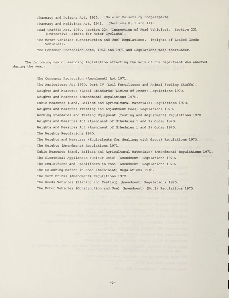 Pharmacy and Poisons Act, 1933. (Sale of Poisons by Shopkeepers) Pharmacy and Medicines Act, 1941. (Sections 8, 9 and 11). Road Traffic Act, 1960, Section 224 (Inspection of Road Vehicles). Section 221 (Protective Helmets for Motor Cyclists). The Motor Vehicles (Construction and Use) Regulations. (Weights of Loaded Goods Vehicles). The Consumer Protection Acts, 1961 and 1971 and Regulations made thereunder. The following new or amending legislation affecting the work of the Department was enacted during the year: The Consumer Protection (Amendment) Act 1971. The Agriculture Act 1970, Part IV (Soil Fertilisers and Animal Feeding Stuffs). Weights and Measures (Local Standards: Limits of Error) Regulations 1970. Weights and Measures (Amendment) Regulations 1970. Cubic Measures (Sand, Ballast and Agricultural Materials) Regulations 1970. Weights and Measures (Testing and Adjustment Fees) Regulations 1970. Working Standards and Testing Equipment (Testing and Adjustment) Regulations 1970. Weights and Measures Act (Amendment of Schedules 5 and 7) Order 1970. Weights and Measures Act (Amendment of Schedules 1 and 3) Order 1970. The Weights Regulations 1970. The Weights and Measures (Equivalents for dealings with drugs) Regulations 1970. The Weights (Amendment) Regulations 1971. Cubic Measures (Sand, Ballast and Agricultural Materials) (Amendment) Regulations 1971. The Electrical Appliances (Colour Code) (Amendment) Regulations 1970. The Emulsifiers and Stabilisers in Food (Amendment) Regulations 1970. The Colouring Matter in Food (Amendment) Regulations 1970. The Soft Drinks (Amendment) Regulations 1970. The Goods Vehicles (Plating and Testing) (Amendment) Regulations 1970. The Motor Vehicles (Construction and Use) (Amendment) (No.2) Regulations 1970. -2-