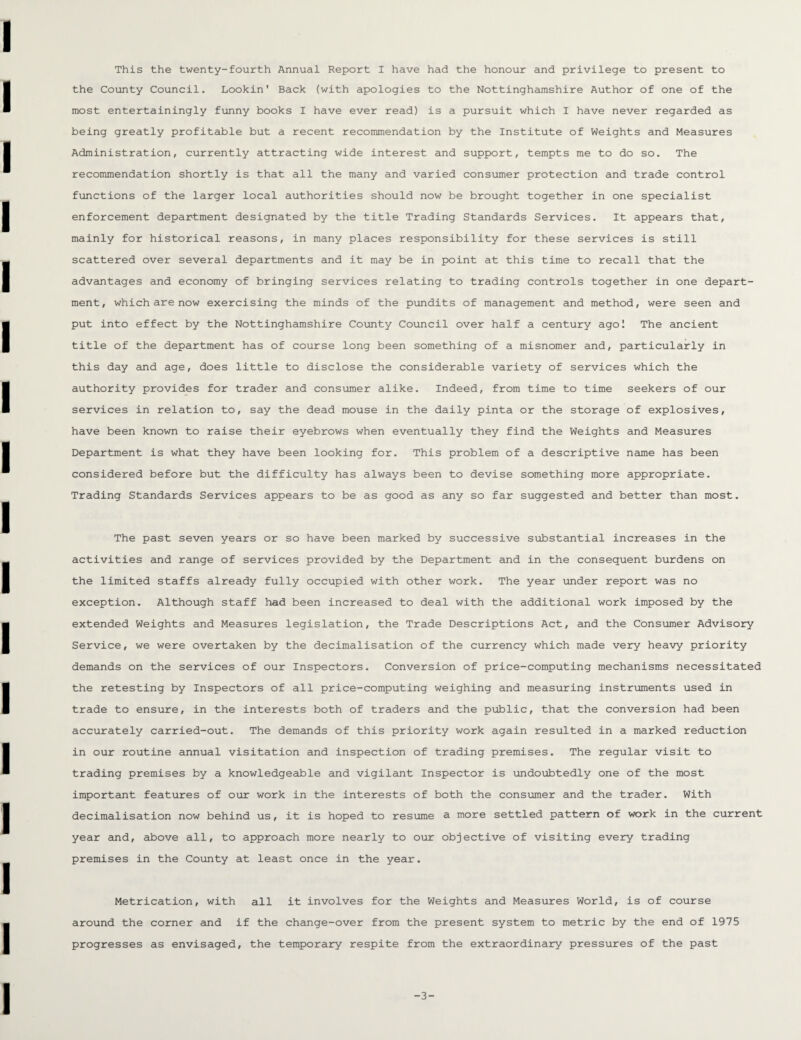 the County Council. Lookin' Back (with apologies to the Nottinghamshire Author of one of the most entertainingly funny books I have ever read) is a pursuit which I have never regarded as being greatly profitable but a recent recommendation by the Institute of Weights and Measures Administration, currently attracting wide interest and support, tempts me to do so. The recommendation shortly is that all the many and varied consumer protection and trade control functions of the larger local authorities should now be brought together in one specialist enforcement department designated by the title Trading Standards Services. It appears that, mainly for historical reasons, in many places responsibility for these services is still scattered over several departments and it may be in point at this time to recall that the advantages and economy of bringing services relating to trading controls together in one depart¬ ment, which are now exercising the minds of the pundits of management and method, were seen and put into effect by the Nottinghamshire County Council over half a century ago! The ancient title of the department has of course long been something of a misnomer and, particularly in this day and age, does little to disclose the considerable variety of services which the authority provides for trader and consumer alike. Indeed, from time to time seekers of our services in relation to, say the dead mouse in the daily pinta or the storage of explosives, have been known to raise their eyebrows when eventually they find the Weights and Measures Department is what they have been looking for. This problem of a descriptive name has been considered before but the difficulty has always been to devise something more appropriate. Trading Standards Services appears to be as good as any so far suggested and better than most. The past seven years or so have been marked by successive substantial increases in the activities and range of services provided by the Department and in the consequent burdens on the limited staffs already fully occupied with other work. The year under report was no exception. Although staff had been increased to deal with the additional work imposed by the extended Weights and Measures legislation, the Trade Descriptions Act, and the Consumer Advisory Service, we were overtaken by the decimalisation of the currency which made very heavy priority demands on the services of our Inspectors. Conversion of price-computing mechanisms necessitated the retesting by Inspectors of all price-computing weighing and measuring instruments used in trade to ensure, in the interests both of traders and the public, that the conversion had been accurately carried-out. The demands of this priority work again resulted in a marked reduction in our routine annual visitation and inspection of trading premises. The regular visit to trading premises by a knowledgeable and vigilant Inspector is undoubtedly one of the most important features of our work in the interests of both the consumer and the trader. With decimalisation now behind us, it is hoped to resume a more settled pattern of work in the current year and, above all, to approach more nearly to our objective of visiting every trading premises in the County at least once in the year. Metrication, with all it involves for the Weights and Measures World, is of course around the comer and if the change-over from the present system to metric by the end of 1975 progresses as envisaged, the temporary respite from the extraordinary pressures of the past -3-