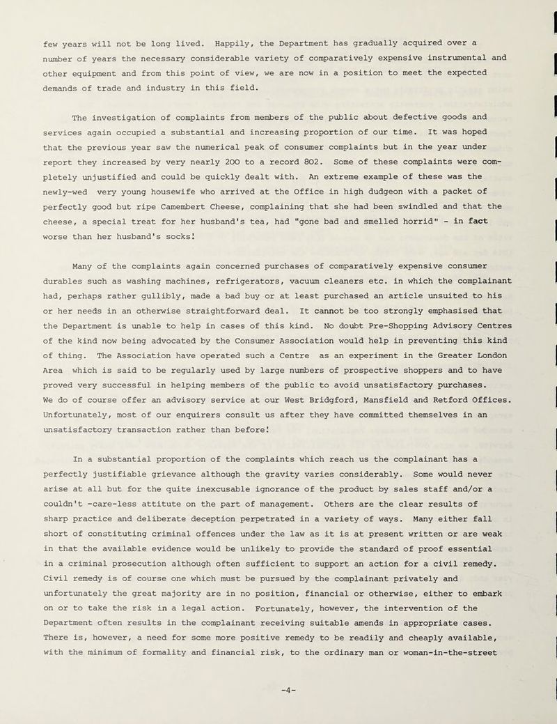 few years will not be long lived. Happily, the Department has gradually acquired over a number of years the necessary considerable variety of comparatively expensive instrumental and other equipment and from this point of view, we are now in a position to meet the expected demands of trade and industry in this field. The investigation of complaints from members of the public about defective goods and services again occupied a substantial and increasing proportion of our time. It was hoped that the previous year saw the numerical peak of consumer complaints but in the year under report they increased by very nearly 200 to a record 802. Some of these complaints were com¬ pletely unjustified and could be quickly dealt with. An extreme example of these was the newly-wed very young housewife who arrived at the Office in high dudgeon with a packet of perfectly good but ripe Camembert Cheese, complaining that she had been swindled and that the cheese, a special treat for her husband's tea, had gone bad and smelled horrid - in fact worse than her husband's socks! Many of the complaints again concerned purchases of comparatively expensive consumer durables such as washing machines, refrigerators, vacuum cleaners etc. in which the complainant had, perhaps rather gullibly, made a bad buy or at least purchased an article unsuited to his or her needs in an otherwise straightforward deal. It cannot be too strongly emphasised that the Department is unable to help in cases of this kind. No doubt Pre-Shopping Advisory Centres of the kind now being advocated by the Consumer Association would help in preventing this kind of thing. The Association have operated such a Centre as an experiment in the Greater London Area which is said to be regularly used by large numbers of prospective shoppers and to have proved very successful in helping members of the public to avoid unsatisfactory purchases. We do of course offer an advisory service at our West Bridgford, Mansfield and Retford Offices. Unfortunately, most of our enquirers consult us after they have committed themselves in an unsatisfactory transaction rather than before! In a substantial proportion of the complaints which reach us the complainant has a perfectly justifiable grievance although the gravity varies considerably. Some would never arise at all but for the quite inexcusable ignorance of the product by sales staff and/or a couldn't -care-less attitute on the part of management. Others are the clear results of sharp practice and deliberate deception perpetrated in a variety of ways. Many either fall short of constituting criminal offences under the law as it is at present written or are weak in that the available evidence would be unlikely to provide the standard of proof essential in a criminal prosecution although often sufficient to support an action for a civil remedy. Civil remedy is of course one which must be pursued by the complainant privately and unfortunately the great majority are in no position, financial or otherwise, either to embark on or to take the risk in a legal action. Fortunately, however, the intervention of the Department often results in the complainant receiving suitable amends in appropriate cases. There is, however, a need for some more positive remedy to be readily and cheaply available, with the minimum of formality and financial risk, to the ordinary man or woman-in-the-street -4-