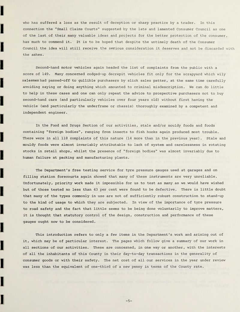 connection the Small Claims Courts suggested by the late and lamented Consumer Council as one of the last of their many valuable ideas and projects for the better protection of the consumer, has much to commend it. It is to be hoped that despite the untimely death of the Consumer Council the idea will still receive the serious consideration it deserves and not be discarded with the ashes. Second-hand motor vehicles again headed the list of complaints from the public with a score of 149. Many concerned codged-up decrepit vehicles fit only for the scrapyard which wily salesmen had passed-off to gullible purchasers by slick sales patter, at the same time carefully avoiding saying or doing anything which amounted to criminal misdescription. We can do little to help in these cases and one can only repeat the advice to prospective purchasers not to buy second-hand cars (and particularly vehicles over four years old) without first having the vehicle (and particularly the underframe or chassis) thoroughly examined by a competent and independent engineer. In the Food and Drugs Section of our activities, stale and/or mouldy foods and foods containing foreign bodies, ranging from insects to fish hooks again produced most trouble. There were in all 118 complaints of this nature (14 more than in the previous year). Stale and mouldy foods were almost invariably attributable to lack of system and carelessness in rotating stocks in retail shops, whilst the presence of foreign bodies was almost invariably due to human failure at packing and manufacturing plants. The Department's free testing service for tyre pressure gauges used at garages and on filling station forecourts again showed that many of these instruments are very unreliable. Unfortunately, priority work made it impossible for us to test as many as we would have wished but of those tested no less than 43 per cent were found to be defective. There is little doubt that many of the types commonly in use are not of sufficiently robust construction to stand-up to the kind of usage to which they are subjected. In view of the importance of tyre pressure to road safety and the fact that little seems to be being done voluntarily to improve matters, it is thought that statutory control of the design, construction and performance of these gauges ought now to be considered. This introduction refers to only a few items in the Department's work and arising out of it, which may be of particular interest. The pages which follow give a summary of our work in all sections of our activities. These are concerned, in one way or another, with the interests of all the inhabitants of this County in their day-to-day transactions in the generality of consumer goods or with their safety. The net cost of all our services in the year under review was less than the equivalent of one-third of a new penny in terms of the County rate. -5-