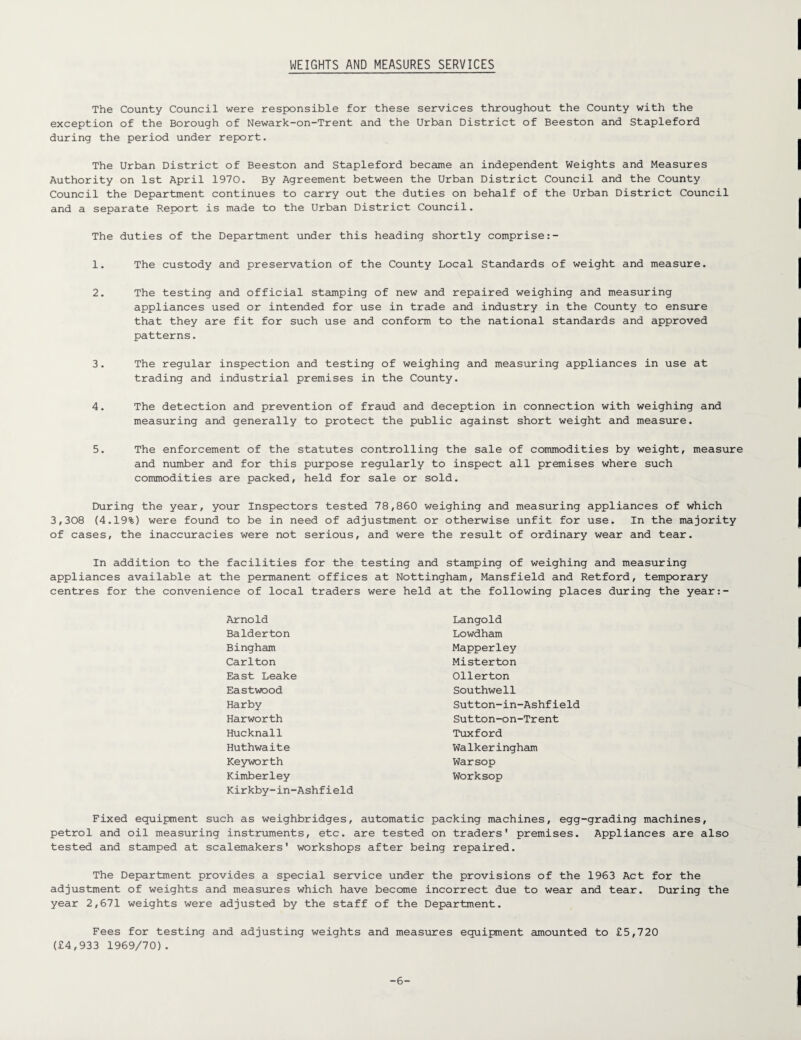 WEIGHTS AND MEASURES SERVICES The County Council were responsible for these services throughout the County with the exception of the Borough of Newark-on-Trent and the Urban District of Beeston and Stapleford during the period under report. The Urban District of Beeston and Stapleford became an independent Weights and Measures Authority on 1st April 1970. By Agreement between the Urban District Council and the County Council the Department continues to carry out the duties on behalf of the Urban District Council and a separate Report is made to the Urban District Council. The duties of the Department under this heading shortly comprise 1. The custody and preservation of the County Local Standards of weight and measure. 2. The testing and official stamping of new and repaired weighing and measuring appliances used or intended for use in trade and industry in the County to ensure that they are fit for such use and conform to the national standards and approved patterns. 3. The regular inspection and testing of weighing and measuring appliances in use at trading and industrial premises in the County. 4. The detection and prevention of fraud and deception in connection with weighing and measuring and generally to protect the public against short weight and measure. 5. The enforcement of the statutes controlling the sale of commodities by weight, measure and number and for this purpose regularly to inspect all premises where such commodities are packed, held for sale or sold. During the year, your Inspectors tested 78,860 weighing and measuring appliances of which 3,308 (4.19%) were found to be in need of adjustment or otherwise unfit for use. In the majority of cases, the inaccuracies were not serious, and were the result of ordinary wear and tear. In addition to the facilities for the testing and stamping of weighing and measuring appliances available at the permanent offices at Nottingham, Mansfield and Retford, temporary centres for the convenience of local traders were held at the following places during the year:- Arnold Balderton Bingham Carlton East Leake Eastwood Harby Harworth Hucknall Huthwaite Keyworth Kimberley Kirkby-in-Ashfield Langold Lowdham Mapperley Misterton Ollerton Southwell Sutton-in-Ashfield Sutton-on-Trent Tuxford Walkeringham Warsop Worksop Fixed equipment such as weighbridges, automatic packing machines, egg-grading machines, petrol and oil measuring instruments, etc. are tested on traders' premises. Appliances are also tested and stamped at scalemakers' workshops after being repaired. The Department provides a special service under the provisions of the 1963 Act for the adjustment of weights and measures which have become incorrect due to wear and tear. During the year 2,671 weights were adjusted by the staff of the Department. Fees for testing and adjusting weights and measures equipment amounted to £5,720 (£4,933 1969/70). -6-