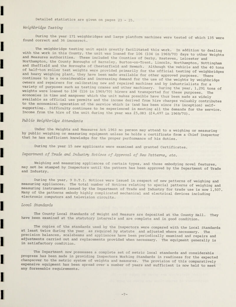 Detailed statistics are given on pages 23 - 25. Weighbridge Testing During the year 171 weighbridges and large platform machines were tested of which 135 were found correct and 36 incorrect. The weighbridge testing unit again greatly facilitated this work. In addition to dealing with the work in this County, the unit was loaned for 106 (104 in 1969/70) days to other Weights and Measures authorities. These included the Counties of Derby, Kesteven, Leicester and Northampton, the County Boroughs of Barnsley, Burton-on-Trent, Lincoln, Northampton, Nottingham and Sheffield and the Boroughs of Chesterfield and Newark. Although the vehicle and the 40 tons of half-ton roller test weights were provided primarily for the official testing of weighbridges and heavy weighing plant, they have been made available for other approved purposes. There continues to be a considerable and increasing demand for the use of the weights by weighbridge owners and repairers for calibrating new and repaired machines and by industrialists for a variety of purposes such as testing cranes and other machinery. During the year, 1,291 tons of weights were loaned to 134 (116 in 1969/70) hirers and transported for these purposes. The economies in time and manpower which the unit makes possible have thus been made as widely available as official use permits and the income derived from hire charges valuably contributes to the economical operation of the service which is (and has been since its inception) self- supporting. Difficulty continues to be experienced in meeting all the demands for the service. Income from the hire of the unit during the year was £5,083 (£4,697 in 1969/70). Public Weighbridge Attendants Under the Weights and Measures Act 1963 no person may attend to a weighing or measuring by public weighing or measuring equipment unless he holds a certificate from a Chief Inspector that he has sufficient knowledge for the proper performance of his duties. During the year 15 new applicants were examined and granted Certificates. Department of Trade and Industry notices of Approval of New Patterns3 etc. Weighing and measuring appliances of certain types, and those embodying novel features, may not be stamped by Inspectors until the pattern has been approved by the Department of Trade and Industry. During the year, 9 D.T.I. Notices were issued in respect of new patterns of weighing and measuring appliances. The total number of Notices relating to special patterns of weighing and measuring instruments issued by the Department of Trade and Industry for trade use is now 1,507. Many of the patterns embody highly complicated mechanical and electrical devices including electronic computors and television circuits. Local Standards The County Local Standards of Weight and Measure are deposited at the County Hall. They have been examined at the statutory intervals and are complete and in good condition. The copies of the standards used by the Inspectors were compared with the Local Standards at least twice during the year as required by statute and adjusted where necessary. The precision balances, scalebeams and appliances have been periodically examined and repairs and adjustments carried out and replacements provided when necessary. The equipment generally is in satisfactory condition. The Department now possesses a complete set of metric local standards and considerable progress has been made in providing Inspectors Working Standards in readiness for the expected changeover to the metric system of weights and measures. The provision of this comparatively expensive equipment has been spread over a number of years and sufficient is now held to meet any forseeable requirements. -7-