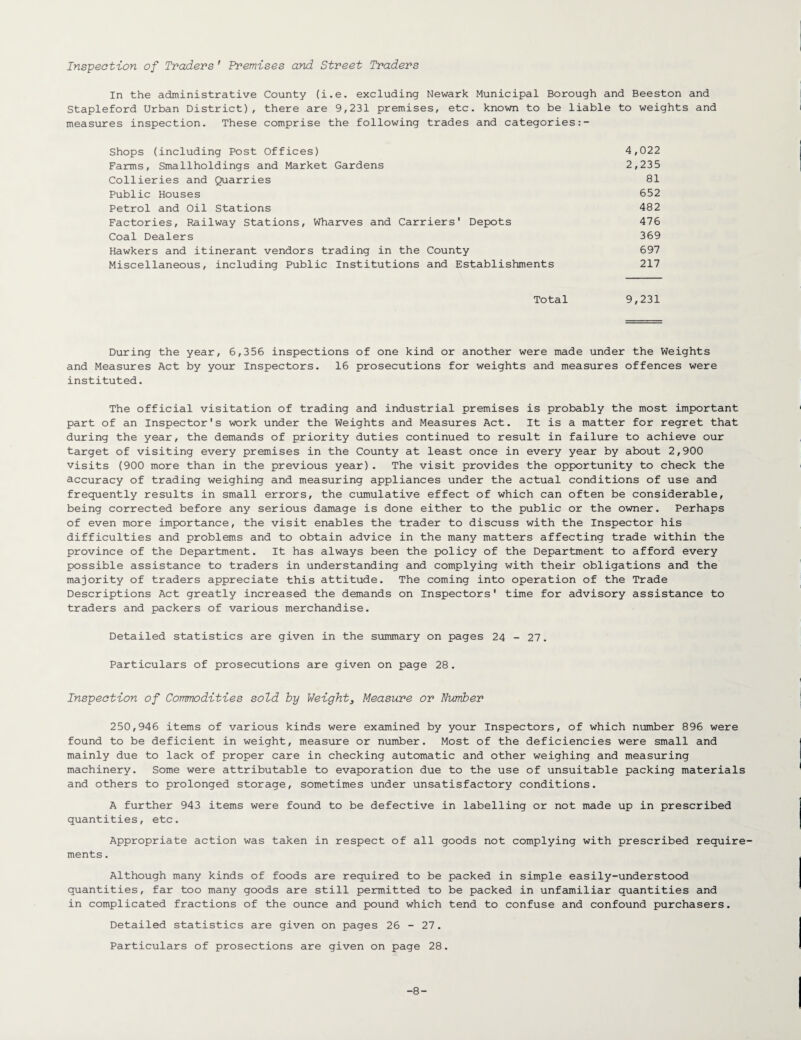 Inspection of Traders ' Premises and Street Traders In the administrative County (i.e. excluding Newark Municipal Borough and Beeston and Stapleford Urban District), there are 9,231 premises, etc. known to be liable to weights and measures inspection. These comprise the following trades and categories:- Shops (including Post Offices) 4,022 Farms, Smallholdings and Market Gardens 2,235 Collieries and Quarries 81 Public Houses 652 Petrol and Oil Stations 482 Factories, Railway Stations, Wharves and Carriers' Depots 476 Coal Dealers 369 Hawkers and itinerant vendors trading in the County 697 Miscellaneous, including Public Institutions and Establishments 217 Total 9,231 During the year, 6,356 inspections of one kind or another were made under the Weights and Measures Act by your Inspectors. 16 prosecutions for weights and measures offences were instituted. The official visitation of trading and industrial premises is probably the most important part of an Inspector's work under the Weights and Measures Act. It is a matter for regret that during the year, the demands of priority duties continued to result in failure to achieve our target of visiting every premises in the County at least once in every year by about 2,900 visits (900 more than in the previous year). The visit provides the opportunity to check the accuracy of trading weighing and measuring appliances under the actual conditions of use and frequently results in small errors, the cumulative effect of which can often be considerable, being corrected before any serious damage is done either to the public or the owner. Perhaps of even more importance, the visit enables the trader to discuss with the Inspector his difficulties and problems and to obtain advice in the many matters affecting trade within the province of the Department. It has always been the policy of the Department to afford every possible assistance to traders in understanding and complying with their obligations and the majority of traders appreciate this attitude. The coming into operation of the Trade Descriptions Act greatly increased the demands on Inspectors' time for advisory assistance to traders and packers of various merchandise. Detailed statistics are given in the summary on pages 24 - 27. Particulars of prosecutions are given on page 28. Inspection of Commodities sold by Weight3 Measure or Number 250,946 items of various kinds were examined by your Inspectors, of which number 896 were found to be deficient in weight, measure or number. Most of the deficiencies were small and mainly due to lack of proper care in checking automatic and other weighing and measuring machinery. Some were attributable to evaporation due to the use of unsuitable packing materials and others to prolonged storage, sometimes under unsatisfactory conditions. A further 943 items were found to be defective in labelling or not made up in prescribed quantities, etc. Appropriate action was taken in respect of all goods not complying with prescribed require¬ ments . Although many kinds of foods are required to be packed in simple easily-understood quantities, far too many goods are still permitted to be packed in unfamiliar quantities and in complicated fractions of the ounce and pound which tend to confuse and confound purchasers. Detailed statistics are given on pages 26 - 27. Particulars of prosections are given on page 28. -8-