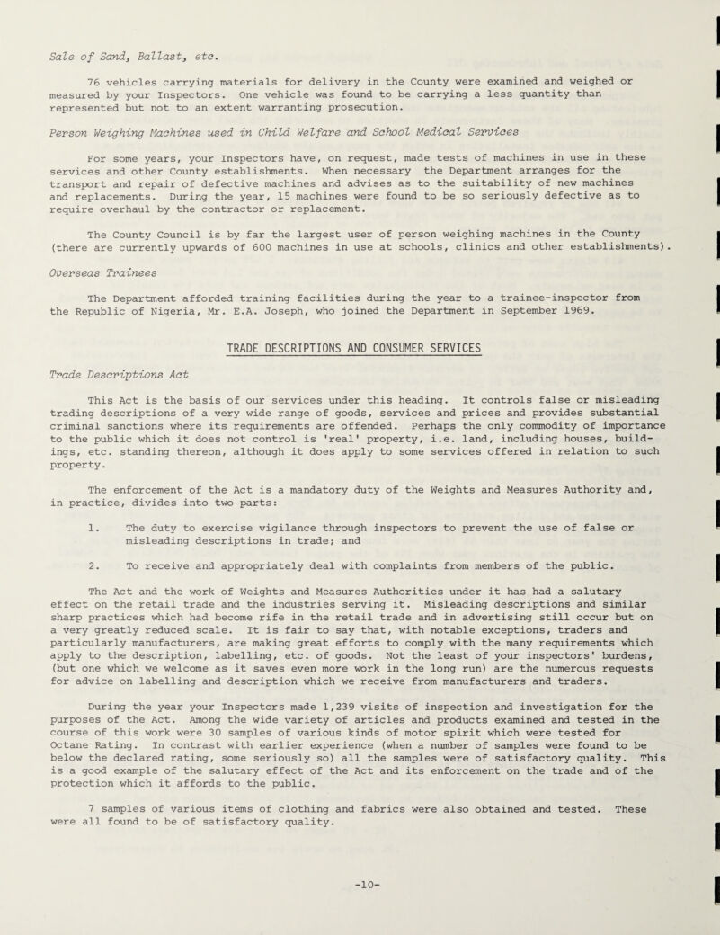 Sale of Sand, Ballast3 etc. 76 vehicles carrying materials for delivery in the County were examined and weighed or measured by your Inspectors. One vehicle was found to be carrying a less quantity than represented but not to an extent warranting prosecution. Person Weighing Machines used in Child Welfare and School Medical Services For some years, your Inspectors have, on request, made tests of machines in use in these services and other County establishments. When necessary the Department arranges for the transport and repair of defective machines and advises as to the suitability of new machines and replacements. During the year, 15 machines were found to be so seriously defective as to require overhaul by the contractor or replacement. The County Council is by far the largest user of person weighing machines in the County (there are currently upwards of 600 machines in use at schools, clinics and other establishments). Overseas Trainees The Department afforded training facilities during the year to a trainee-inspector from the Republic of Nigeria, Mr. E.A. Joseph, who joined the Department in September 1969. TRADE DESCRIPTIONS AND CONSUMER SERVICES Trade Descriptions Act This Act is the basis of our services under this heading. It controls false or misleading trading descriptions of a very wide range of goods, services and prices and provides substantial criminal sanctions where its requirements are offended. Perhaps the only commodity of importance to the public which it does not control is 'real' property, i.e. land, including houses, build¬ ings, etc. standing thereon, although it does apply to some services offered in relation to such property. The enforcement of the Act is a mandatory duty of the Weights and Measures Authority and, in practice, divides into two parts: 1. The duty to exercise vigilance through inspectors to prevent the use of false or misleading descriptions in trade; and 2. To receive and appropriately deal with complaints from members of the public. The Act and the work of Weights and Measures Authorities under it has had a salutary effect on the retail trade and the industries serving it. Misleading descriptions and similar sharp practices which had become rife in the retail trade and in advertising still occur but on a very greatly reduced scale. It is fair to say that, with notable exceptions, traders and particularly manufacturers, are making great efforts to comply with the many requirements which apply to the description, labelling, etc. of goods. Not the least of your inspectors' burdens, (but one which we welcome as it saves even more work in the long run) are the numerous requests for advice on labelling and description which we receive from manufacturers and traders. During the year your Inspectors made 1,239 visits of inspection and investigation for the purposes of the Act. Among the wide variety of articles and products examined and tested in the course of this work were 30 samples of various kinds of motor spirit which were tested for Octane Rating. In contrast with earlier experience (when a number of samples were found to be below the declared rating, some seriously so) all the samples were of satisfactory quality. This is a good example of the salutary effect of the Act and its enforcement on the trade and of the protection which it affords to the public. 7 samples of various items of clothing and fabrics were also obtained and tested. These were all found to be of satisfactory quality. -10-